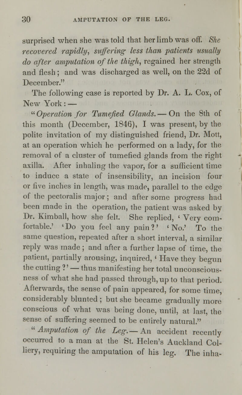 surprised when she was told that her limb was off. She recovered rapidly, suffering less than patients usually do after amputation of the thigh, regained her strength and flesh; and was discharged as well, on the 22d of December. The following case is reported by Dr. A. L. Cox, of New York: — '•'■Operation for Tumefied Glands. — On the 8th of this month (December, 1846), I was present, by the polite invitation of my distinguished friend, Dr. Mott, at an operation which he performed on a lady, for the removal of a cluster of tumefied glands from the right axilla. After inhaling the vapor, for a sufficient time to induce a state of insensibility, an incision four or five inches in length, was made, parallel to the edge of the pectoralis major; and after some progress had been made in the operation, the patient was asked by Dr. Kimball, how she felt. She replied, ' Very com- fortable.' 'Do you feel any pain?' 'No.' To the same queslion, repeated after a short interval, a similar reply was made; and after a further lapse of time, the patient, partially arousing, inquired, « Have they begun the cutting ?' — thus manifesting her total unconscious- ness of what she had passed through, up to that period. Afterwards, the sense of pain appeared, for some time, considerably blunted ; but she became gradually more conscious of what was being done, until, at last, the sense of suffering seemed to be entirely natural.  Amputation of the Leg-.— An accident recently occurred to a man at the St. Helen's Auckland Col- liery, requiring the amputation of his leg. The inha-
