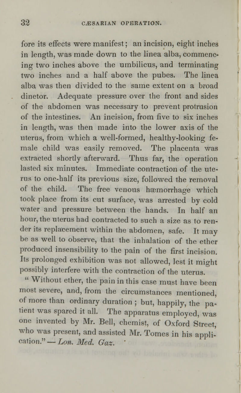 fore its effects were manifest; an incision, eight inches in length, was made down to the linea alba, commenc- ing two inches above the umbilicus, and terminating two inches and a half above the pubes. The linea alba was then divided to the same extent on a broad dinetor. Adequate pressure over the front and sides of the abdomen was necessary to prevent protrusion of the intestines. An incision, from five to six inches in length, was then made into the lower axis of the uterus, from which a well-formed, healthy-looking fe- male child was easily removed. The placenta was extracted shortly afterward. Thus far, the operation lasted six minutes. Immediate contraction of the ute- rus to one-half its previous size, followed the removal of the child. The free venous haemorrhage which took place from its cut surface, was arrested by cold water and pressure between the hands. In half an hour, the uterus had contracted to such a size as to ren- der its replacement within the abdomen, safe. It may be as well to observe, that the inhalation of the ether produced insensibility to the pain of the first incision. Its prolonged exhibition was not allowed, lest it might possibly interfere with the contraction of the uterus.  Without ether, the pain in this case must have been most severe, and, from the circumstances mentioned, of more than ordinary duration ; but, happily, the pa- tient was spared it all. The apparatus employed, was one invented by Mr. Bell, chemist, of Oxford Street, who was present, and assisted Mr. Tomes in his appli- cation. — Lon. Med. Gaz. '