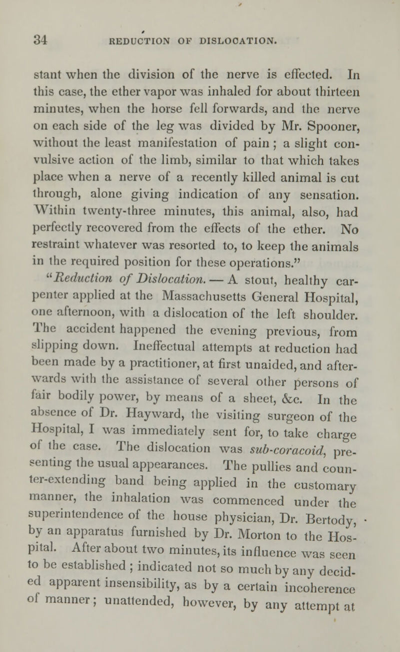 stant when the division of the nerve is effected. In this case, the ether vapor was inhaled for about thirteen minutes, when the horse fell forwards, and the nerve on each side of the leg was divided by Mr. Spooner, without the least manifestation of pain ; a slight con- vulsive action of the limb, similar to that which takes place when a nerve of a recently killed animal is cut through, alone giving indication of any sensation. Within twenty-three minutes, this animal, also, had perfectly recovered from the effects of the ether. No restraint whatever was resorted to, to keep the animals in the required position for these operations. Reduction of Dislocation. — A stout, healthy car- penter applied at the Massachusetts General Hospital, one afternoon, with a dislocation of the left shoulder. The accident happened the evening previous, from slipping down. Ineffectual attempts at reduction had been made by a practitioner, at first unaided, and after- wards with the assistance of several other persons of fair bodily power, by means of a sheet, &c. In the absence of Dr. Hay ward, ihe visiting surgeon of the Hospital, I was immediately sent for, to take charge of the case. The dislocation was sub-coracoid, pre- senting the usual appearances. The pullies and coun- ter-extending band being applied in the customary manner, the inhalation was commenced under the superintendence of the house physician, Dr. Bertody, by an apparatus furnished by Dr. Morton to the Hos- pital. After about two minutes, its influence was seen to be established ; indicated not so much by any decid- ed apparent insensibility, as by a certain incoherence of manner; unattended, however, by any attempt at