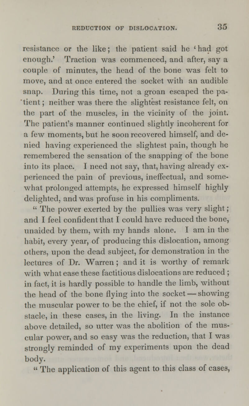 resistance or the like; the patient said he ' had got enough.' Traction was commenced, and after, say a couple of minutes, the head of the bone was felt to move, and at once entered the socket with an audible snap. During this time, not a groan escaped the pa- tient ; neither was there the slightest resistance felt, on the part of the muscles, in the vicinity of the joint. The patient's manner continued slightly incoherent for a few moments, but he soon recovered himself, and de- nied having experienced the slightest pain, though he remembered the sensation of the snapping of the bone into its place. I need not say, that, having already ex- perienced the pain of previous, ineffectual, and some- what prolonged attempts, he expressed himself highly delighted, and was profuse in his compliments.  The power exerted by the pullies was very slight; and I feel confident that I could have reduced the bone, unaided by them, with my hands alone. I am in the habit, every year, of producing this dislocation, among others, upon the dead subject, for demonstration in the lectures of Dr. Warren ; and it is worthy of remark with what ease these factitious dislocations are reduced ; in fact, it is hardly possible to handle the limb, without the head of the bone flying into the socket — showing the muscular power to be the chief, if not the sole ob- stacle, in these cases, in the living. In the instance above detailed, so utter was the abolition of the mus- cular power, and so easy was the reduction, that I was strongly reminded of my experiments upon the dead body.  The application of this agent to this class of cases,