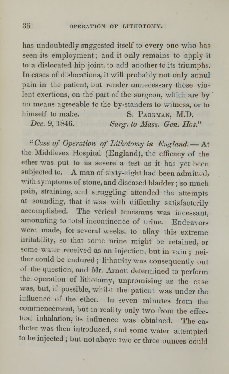has undoubtedly suggested itself to every one who has seen its employment; and it only remains to apply it to a dislocated hip joint, to add another to its triumphs. In cases of dislocations, it will probably not only annul pain in the patient, but render unnecessary those vio- lent exertions, on the part of the surgeon, which are by no means agreeable to the by-standers to witness, or to himself to make. S. Parkman, M.D. Dec. 9, 1846. Surg, to Mass. Gen. Hos.  Case of Operation of Lithotomy in England. — At the Middlesex Hospital (England), the efficacy of the ether was put to as severe a test as it has yet been subjected to. A man of sixty-eight had been admitted, with symptoms of stone, and diseased bladder; so much pain, straining, and struggling attended the attempts at sounding, that it was with difficulty satisfactorily accomplished. The verical tenesmus was incessant, amounting to total incontinence of urine. Endeavors were made, for several weeks, to allay this extreme irritability, so that some urine might be retained, or some water received as an injection, but in vain ; nei- ther could be endured ; lithotrity was consequently out of the question, and Mr. Arnott determined to perform the operation of lithotomy, unpromising as the case was, but, if possible, whilst the patient was under the influence of the ether. In seven minutes from the commencement, but in reality only two from the effec- tual inhalation, its influence was obtained. The ca- theter was then introduced, and some water attempted to be injected; but not above two or three ounces could