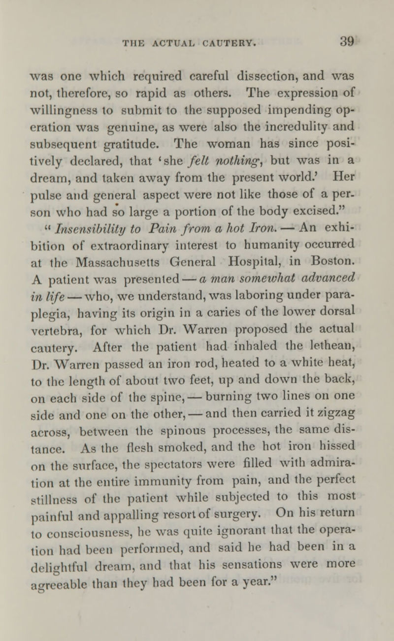 was one which required careful dissection, and was not, therefore, so rapid as others. The expression of willingness to submit to the supposed impending op- eration was genuine, as were also the incredulity and subsequent gratitude. The woman has since posi- tively declared, that 'she felt nothing, but was in a dream, and taken away from the present world.' Her pulse and general aspect were not like those of a per. son who had so large a portion of the body excised.  Insensibility to Pain from a hot Iron. — An exhi- bition of extraordinary interest to humanity occurred at the Massachusetts General Hospital, in Boston. A patient was presented — a man somewhat advanced in iife — who, we understand, was laboring under para- plegia, having its origin in a caries of the lower dorsal vertebra, for which Dr. Warren proposed the actual cautery. After the patient had inhaled the lethean, Dr. Warren passed an iron rod, heated to a white heat, to the length of about two feet, up and down the back, on each side of the spine, — burning two lines on one side and one on the other, — and then carried it zigzag across, between the spinous processes, the same dis- tance. As the flesh smoked, and the hot iron hissed on the surface, the spectators were filled with admira- tion at the entire immunity from pain, and the perfect stillness of the palient while subjected to this most painful and appalling resort of surgery. On his return to consciousness, he was quite ignorant that the opera- tion had been performed, and said he had been in a delightful dream, and that his sensations were more agreeable than they had been for a year.