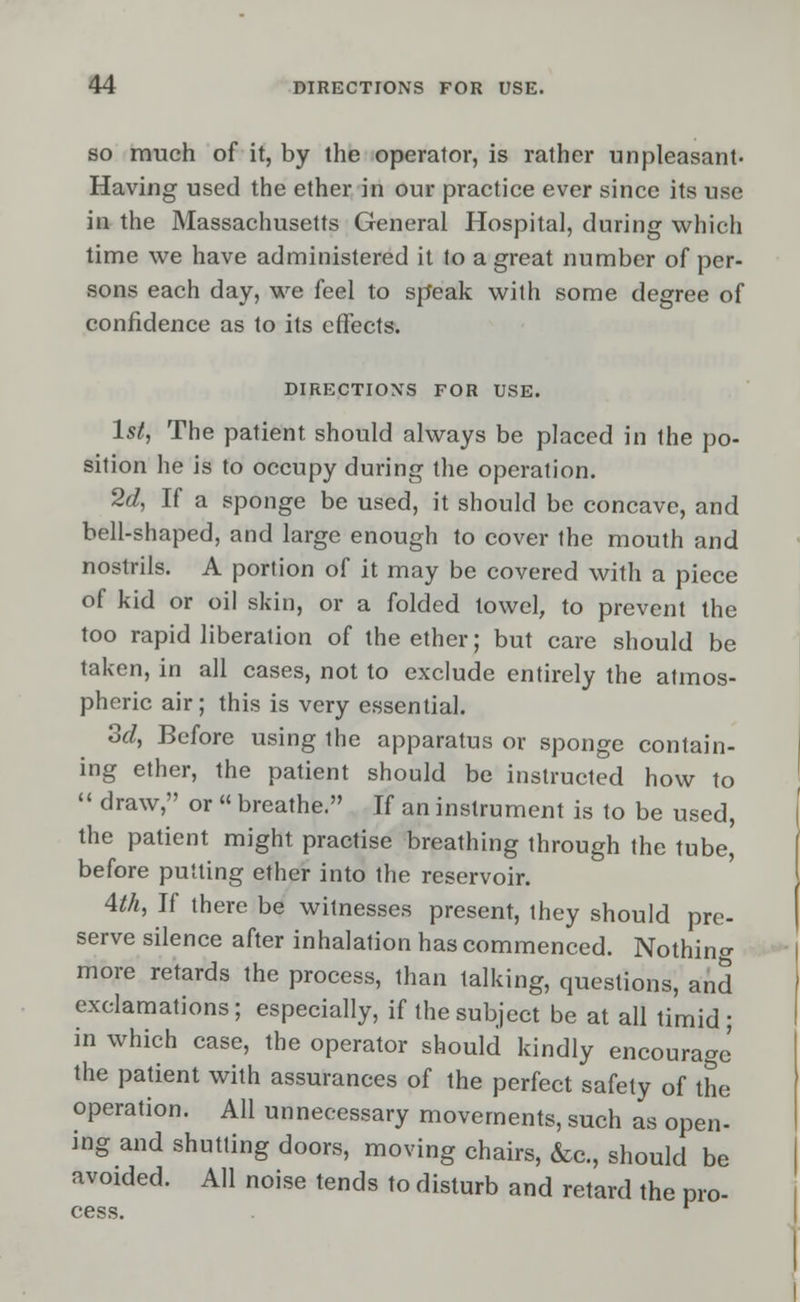 so much of it, by the operator, is rather unpleasant. Having used the ether in our practice ever since its use in the Massachusetts General Hospital, during which time we have administered it to a great number of per- sons each day, we feel to speak with some degree of confidence as to its effects. DIRECTIONS FOR USE. 1st, The patient should always be placed in the po- sition he is to occupy during the operation. 2d, If a sponge be used, it should be concave, and bell-shaped, and large enough to cover the mouth and nostrils. A portion of it may be covered with a piece of kid or oil skin, or a folded towel, to prevent the too rapid liberation of the ether; but care should be taken, in all cases, not to exclude entirely the atmos- pheric air; this is very essential. 3d, Before using the apparatus or sponge contain- ing ether, the patient should be instructed how to  draw, or  breathe. If an instrument is to be used, the patient might practise breathing through the tube, before putting ether into the reservoir. 4th, If there be witnesses present, they should pre- serve silence after inhalation has commenced. Nothing more retards the process, than talking, questions, and exclamations; especially, if the subject be at all timid; in which case, the operator should kindly encourage' the patient with assurances of the perfect safety of the operation. All unnecessary movements, such as open- ing and shutting doors, moving chairs, &c., should be avoided. All noise tends to disturb and retard the pro- cess.