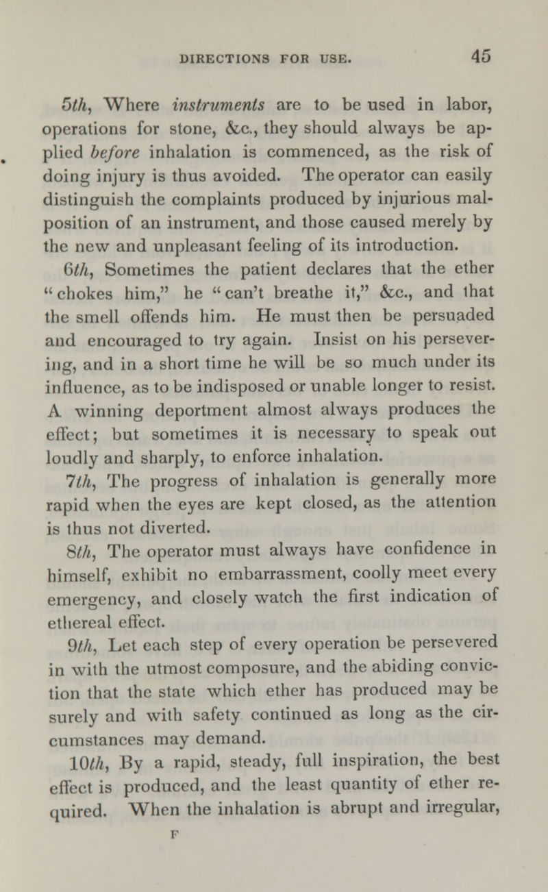 5th, Where instruments are to be used in labor, operations for stone, &c., they should always be ap- plied before inhalation is commenced, as the risk of doing injury is thus avoided. The operator can easily distinguish the complaints produced by injurious mal- position of an instrument, and those caused merely by the new and unpleasant feeling of its introduction. 6th, Sometimes the patient declares that the ether chokes him, he can't breathe it, &c, and that the smell offends him. He must then be persuaded and encouraged to try again. Insist on his persever- ing, and in a short time he will be so much under its influence, as to be indisposed or unable longer to resist. A winning deportment almost always produces the effect; but sometimes it is necessary to speak out loudly and sharply, to enforce inhalation. 1th, The progress of inhalation is generally more rapid when the eyes are kept closed, as the attention is thus not diverted. 8th, The operator must always have confidence in himself, exhibit no embarrassment, coolly meet every emergency, and closely watch the first indication of ethereal effect. 9th, Let each step of every operation be persevered in with the utmost composure, and the abiding convic- tion that the state which ether has produced may be surely and with safety continued as long as the cir- cumstances may demand. 10th, By a rapid, steady, full inspiration, the best effect is produced, and the least quantity of ether re- quired. When the inhalation is abrupt and irregular,