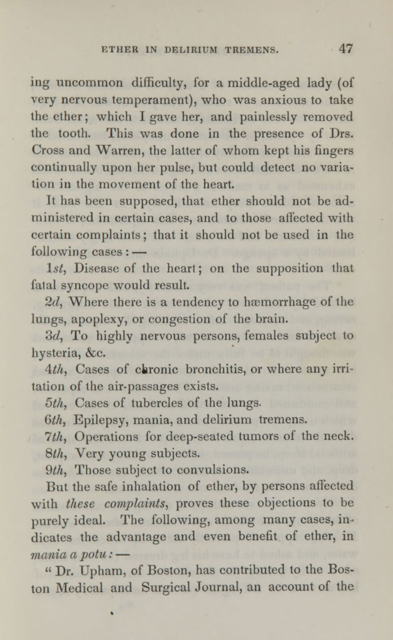 ing uncommon difficulty, for a middle-aged lady (of very nervous temperament), who was anxious to take the ether; which I gave her, and painlessly removed the tooth. This was done in the presence of Drs. Cross and Warren, the latter of whom kept his fingers continually upon her pulse, but could detect no varia- tion in the movement of the heart. It has been supposed, that ether should not be ad- ministered in certain cases, and to those affected with certain complaints; that it should not be used in the following cases : — 1st, Disease of the heart; on the supposition that falal syncope would result. 2d, Where there is a tendency to haemorrhage of the lungs, apoplexy, or congestion of the brain. 3d, To highly nervous persons, females subject to hysteria, &c. 4th, Cases of chronic bronchitis, or where any irri- tation of the air-passages exists. 5th, Cases of tubercles of the lungs. 6th, Epilepsy, mania, and delirium tremens. 1th, Operations for deep-seated tumors of the neck. 8th, Very young subjects. 9th, Those subject to convulsions. But the safe inhalation of ether, by persons affected with these complaints, proves these objections to be purely ideal. The following, among many cases, in- dicates the advantage and even benefit of ether, in mania a potu: —  Dr. Upham, of Boston, has contributed to the Bos- ton Medical and Surgical Journal, an account of the