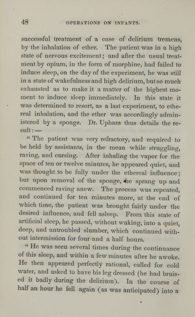 successful treatment of a case of delirium tremens, by the inhalation of ether. The patient was in a high state of nervous excitement; and after the usual treat- ment by opium, in the form of morphine, had failed to induce sleep, on the day of the experiment, he was still in a state of wakefulness and high delirium, but so much exhausted as to make it a matter of the highest mo- ment to induce sleep immediately. In this state it was determined to resort, as a last experiment, to ethe- real inhalation, and the ether was accordingly admin- istered by a sponge. Dr. Upham thus details the re- sult:—  The patient was very refractory, and required to be held by assistants, in the mean while struggling, raving, and cursing. After inhaling the vapor for the space of ten or twelve minutes, he appeared quiet, and was thought to be fully under the ethereal influence; but upon removal of the sponge, 4ie sprang up and commenced raving anew. The process was repeated, and continued for ten minutes more, at the end of which time, the patient was brought fairly under the desired influence, and fell asleep. From this state of artificial sleep, he passed, without waking, into a quiet, deep, and untroubled slumber, which continued with- out, intermission for four and a half hours.  He was seen several times during the continuance of this sleep, and within a few minutes after he awoke. He then appeared perfectly rational, called for cold water, and asked to have his leg dressed (he had bruis- ed it badly during the delirium). In the course of half an hour he fell again (as was anticipated) into a