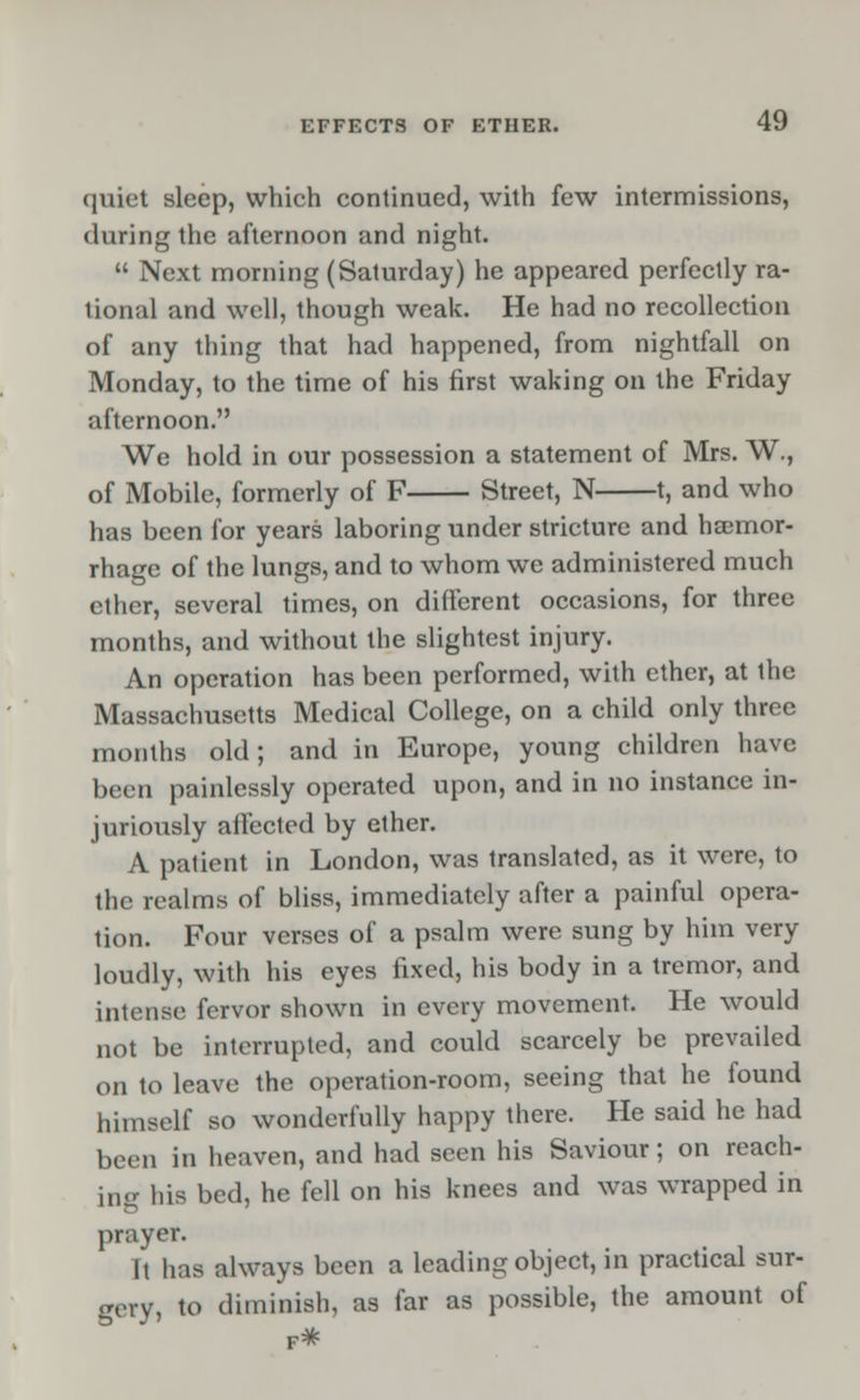 quiet sleep, which continued, with few intermissions, during the afternoon and night.  Next morning (Saturday) he appeared perfectly ra- tional and well, though weak. He had no recollection of any thing that had happened, from nightfall on Monday, to the time of his first waking on the Friday afternoon. We hold in our possession a statement of Mrs. W., of Mobile, formerly of F Street, N 1, and who has been for years laboring under stricture and haemor- rhage of the lungs, and to whom we administered much ether, several times, on different occasions, for three months, and without the slightest injury. An operation has been performed, with ether, at the Massachusetts Medical College, on a child only three months old; and in Europe, young children have been painlessly operated upon, and in no instance in- juriously affected by ether. A patient in London, was translated, as it were, to the realms of bliss, immediately after a painful opera- tion. Four verses of a psalm were sung by him very loudly, with his eyes fixed, his body in a tremor, and intense fervor shown in every movement. He would not be interrupted, and could scarcely be prevailed on to leave the operation-room, seeing that he found himself so wonderfully happy there. He said he had been in heaven, and had seen his Saviour; on reach- ing his bed, he fell on his knees and was wrapped in prayer. It has always been a leading object, in practical sur- gery, to diminish, as far as possible, the amount of