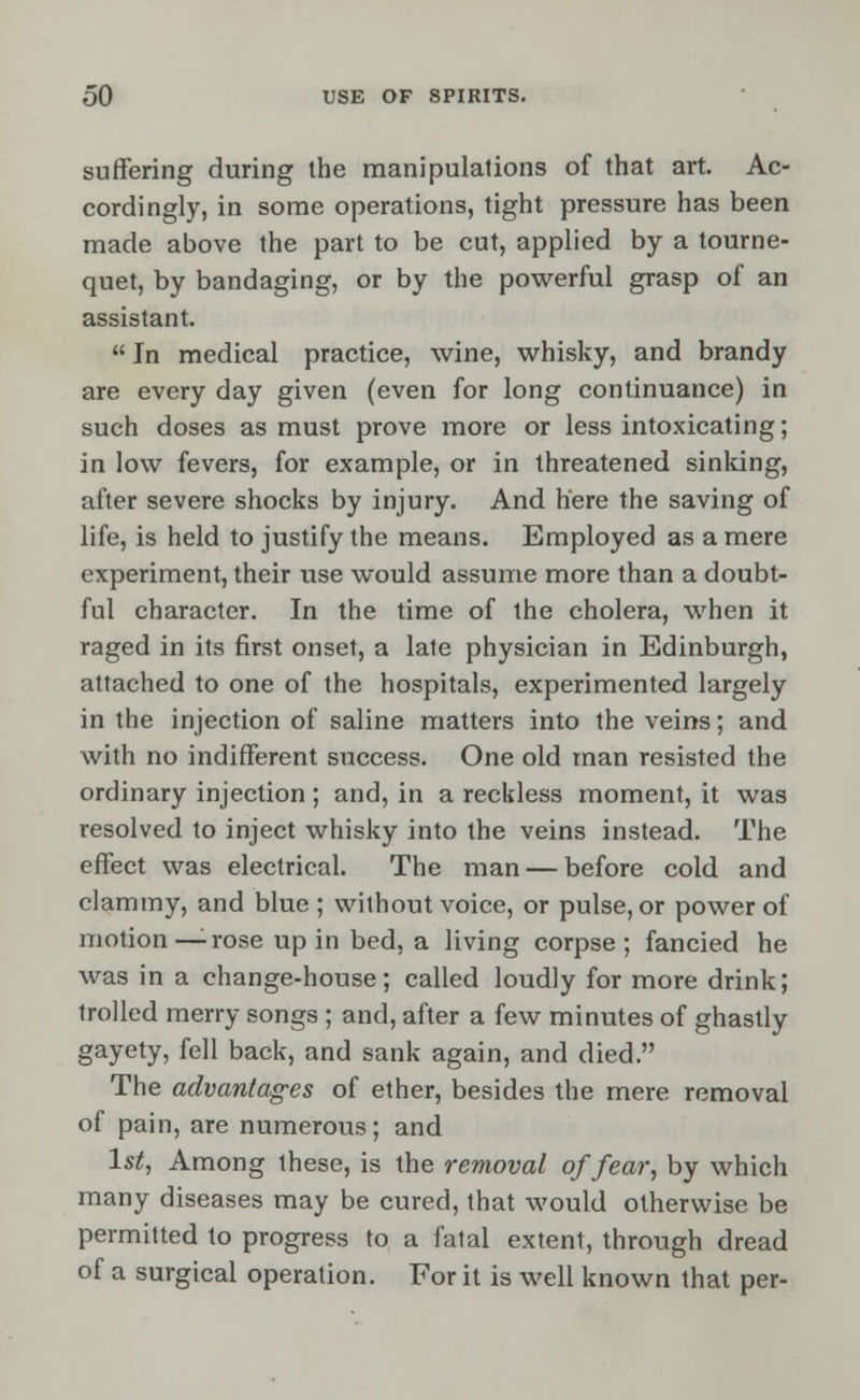 suffering during the manipulations of that art. Ac- cordingly, in some operations, tight pressure has been made above the part to be cut, applied by a tourne- quet, by bandaging, or by the powerful grasp of an assistant.  In medical practice, wine, whisky, and brandy are every day given (even for long continuance) in such doses as must prove more or less intoxicating; in low fevers, for example, or in threatened sinking, after severe shocks by injury. And here the saving of life, is held to justify the means. Employed as a mere experiment, their use would assume more than a doubt- ful character. In the time of the cholera, when it raged in its first onset, a late physician in Edinburgh, attached to one of the hospitals, experimented largely in the injection of saline matters into the veins; and with no indifferent success. One old man resisted the ordinary injection ; and, in a reckless moment, it was resolved to inject whisky into the veins instead. The effect was electrical. The man — before cold and clammy, and blue ; without voice, or pulse, or power of motion—rose up in bed, a living corpse; fancied he was in a change-house; called loudly for more drink; trolled merry songs ; and, after a few minutes of ghastly gayety, fell back, and sank again, and died. The advantages of ether, besides the mere removal of pain, are numerous; and 1st, Among these, is the removal of fear, by which many diseases may be cured, that would otherwise be permitted to progress to a fatal extent, through dread of a surgical operation. For it is well known that per-