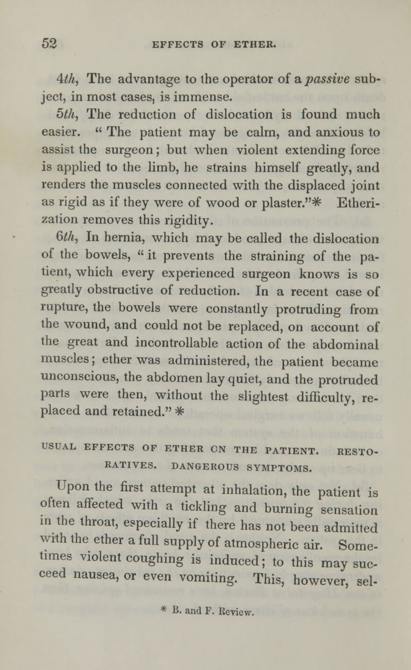 4th, The advantage to the operator of a passive sub- ject, in most cases, is immense. 5th, The reduction of dislocation is found much easier.  The patient may be calm, and anxious to assist the surgeon; but when violent extending force is applied to the limb, he strains himself greatly, and renders the muscles connected with the displaced joint as rigid as if they were of wood or plaster.^ Etheri- zation removes this rigidity. 6th, In hernia, which may be called the dislocation of the bowels,  it prevents the straining of the pa- tient, which every experienced surgeon knows is so greatly obstructive of reduction. In a recent case of rupture, the bowels were constantly protruding from the wound, and could not be replaced, on account of the great and incontrollable action of the abdominal muscles; ether was administered, the patient became unconscious, the abdomen lay quiet, and the protruded parts were then, without the slightest difficulty, re- placed and retained. # USUAL EFFECTS OF ETHER ON THE PATIENT. RESTO- RATIVES. DANGEROUS SYMPTOMS. Upon the first attempt at inhalation, the patient is often affected with a tickling and burning sensation in the throat, especially if there has not been admitted with the ether a full supply of atmospheric air. Some- times violent coughing is induced; to this may suc- ceed nausea, or even vomiting. This, however, sel- * B. and F. Review.