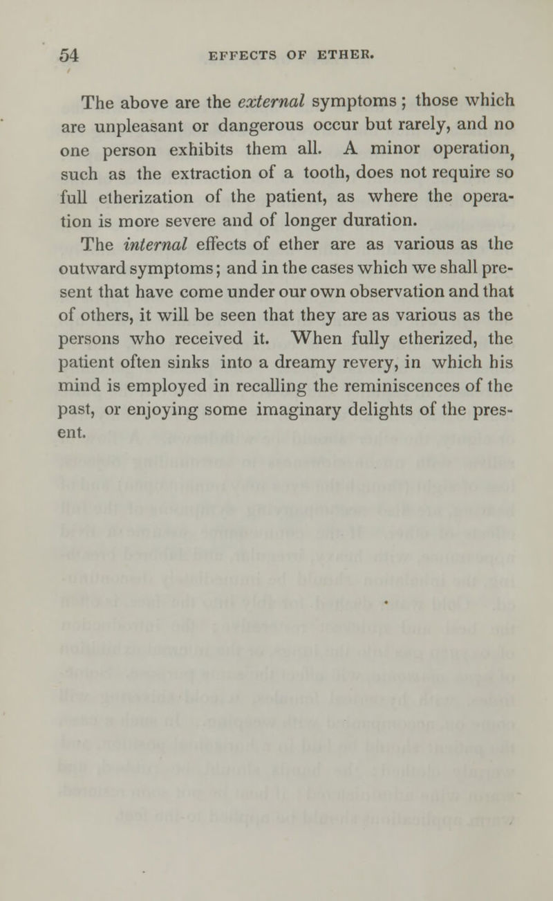 The above are the external symptoms; those which are unpleasant or dangerous occur but rarely, and no one person exhibits them all. A minor operation, such as the extraction of a tooth, does not require so full etherization of the patient, as where the opera- tion is more severe and of longer duration. The internal effects of ether are as various as the outward symptoms; and in the cases which we shall pre- sent that have come under our own observation and that of others, it will be seen that they are as various as the persons who received it. When fully etherized, the patient often sinks into a dreamy revery, in which his mind is employed in recalling the reminiscences of the past, or enjoying some imaginary delights of the pres- ent.