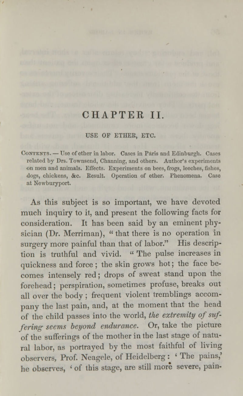 USE OF ETHER, ETC. Contents. — Use of other in labor. Cases in Paris and Edinburgh. Cases related by Drs. Townscnd, Channing, and others. Author's experiments on men and animals. Effects. Experiments on bees, frogs, leeches, fishes, dogs, chickens, &c. Result. Operation of ether. Phenomena. Case at Newburyport. As this subject is so important, we have devoted much inquiry to it, and present the following facts for consideration. It has been said by an eminent phy- sician (Dr. Merriman),  that there is no operation in surgery more painful than that of labor. His descrip- tion is truthful and vivid.  The pulse increases in quickness and force ; the skin grows hot; the face be- comes intensely red; drops of sweat stand upon the forehead; perspiration, sometimes profuse, breaks out all over the body ; frequent violent tremblings accom- pany the last pain, and, at the moment that the head of the child passes into the world, the extremity of suf- fering' seems beyond endurance. Or, take the picture of the sufferings of the mother in the last stage of natu- ral labor, as portrayed by the most faithful of living observers, Prof. Neagele, of Heidelberg : ' The pains,' he observes, ' of this stage, are still more severe, pain-