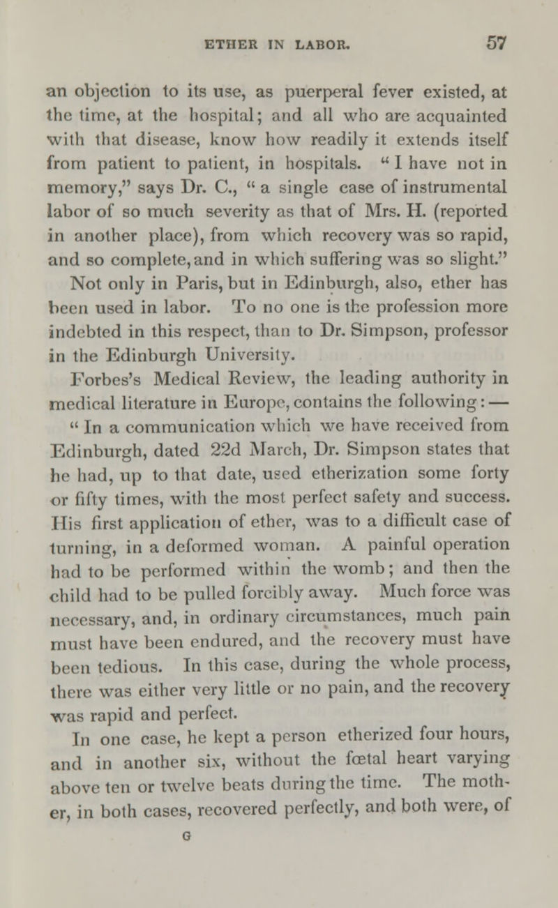 an objection to its use, as puerperal fever existed, at the time, at the hospital; and all who are acquainted with that disease, know how readily it extends itself from patient to patient, in hospitals. w I have not in memory, says Dr. C,  a single case of instrumental labor of so much severity as that of Mrs. H. (reported in another place), from which recovery was so rapid, and so complete,and in which suffering was so slight. Not only in Paris, but in Edinburgh, also, ether has been used in labor. To no one is the profession more indebted in this respect, than to Dr. Simpson, professor in the Edinburgh University. Forbes's Medical Review, the leading authority in medical literature in Europe,contains the following: —  In a communication which we have received from Edinburgh, dated 22d March, Dr. Simpson states that he had, up to that date, used etherization some forty or fifty times, with the most perfect safety and success. I lis first application of ether, was to a difficult case of turning, in a deformed woman. A painful operation had to be performed within the womb; and then the child had to be pulled forcibly away. Much force was iircessary, and, in ordinary circumstances, much pain must have been endured, and the recovery must have been tedious. In this case, during the whole process, there was either very little or no pain, and the recovery- was rapid and perfect. In one case, he kept a person etherized four hours, and in another six, without the foetal heart varying above ten or twelve beats during the time. The moth- er, in both cases, recovered perfectly, and both were, of G