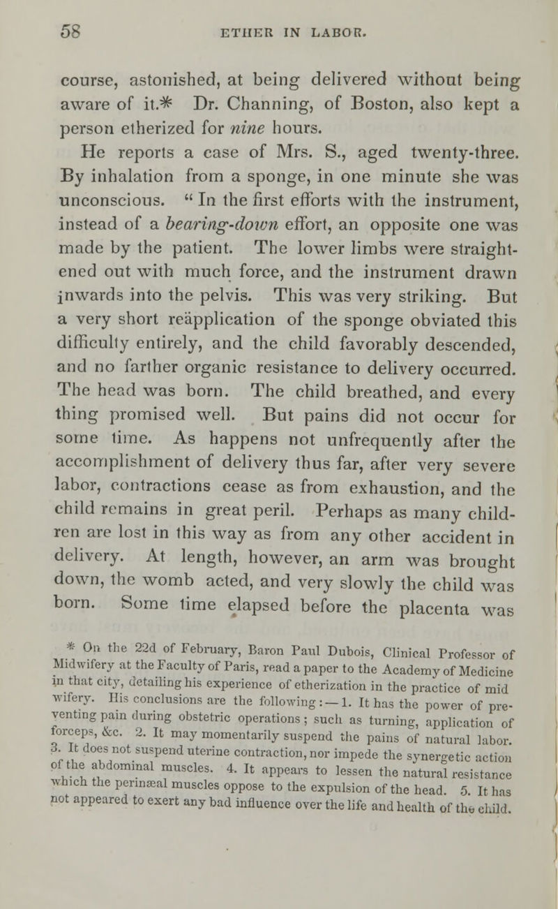 course, astonished, at being delivered without being aware of it.^ Dr. Channing, of Boston, also kept a person etherized for nine hours. He reports a case of Mrs. S., aged twenty-three. By inhalation from a sponge, in one minute she was unconscious.  In the first efforts with the instrument, instead of a bearing-down effort, an opposite one was made by the patient. The lower limbs were straight- ened out with much force, and the instrument drawn inwards into the pelvis. This was very striking. But a very short reapplication of the sponge obviated this difficulty entirely, and the child favorably descended, and no farther organic resistance to delivery occurred. The head was born. The child breathed, and every thing promised well. But pains did not occur for some lime. As happens not unfrequently after the accomplishment of delivery thus far, after very severe labor, contractions cease as from exhaustion, and the child remains in great peril. Perhaps as many child- ren are lost in this way as from any other accident in delivery. At length, however, an arm was brought down, the womb acted, and very slowly the child was born. Some lime elapsed before the placenta was * On the 22d of February, Baron Paul Dubois, Clinical Professor of Midwifery at the Faculty of Paris, read a paper to the Academy of Medicine in that city, detailing his experience of etherization in the practice of mid wifery. His conclusions are the following:-1. It has the power of pre- venting pain during obstetric operations; such as turning, application of forceps, &c. 2. It may momentarily suspend the pains of natural labor. 3 It does not suspend uterine contraction, nor impede the synergetic action of the abdominal muscles. 4. It appears to lessen thenaturalresistar.ee which the perineal muscles oppose to the expulsion of the head. 5. It has not appeared to exert any bad influence over the life and health of the child