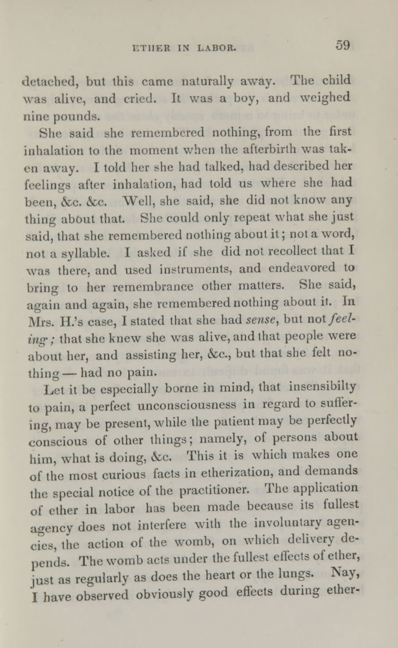 detached, but this came naturally away. The child was alive, and cried. It was a boy, and weighed nine pounds. She said she remembered nothing, from the first inhalation to the moment when the afterbirth was tak- en away. I told her she had talked, had described her feelings after inhalation, had told us where she had been, &c. &c. Well, she said, she did not know any thing about that. She could only repeat what she just said, that she remembered nothing about it; not a word, not a syllable. I asked if she did not recollect that I was there, and used instruments, and endeavored to bring to her remembrance other matters. She said, again and again, she remembered nothing about it. In Mrs. H.'s case, I slated that she had sense, but not feel- ing ; that she knew she was alive, and that people were about her, and assisting her, &c., but that she felt no- thing— had no pain. Let it be especially borne in mind, that insensibilty to pain, a perfect unconsciousness in regard to suffer- ing, may be present, while the patient may be perfectly conscious of other things; namely, of persons about him, what is doing, &c. This it is which makes one of the most curious facts in etherization, and demands the special notice of the practitioner. The application of ether in labor has been made because its fullest agency does not interfere with the involuntary agen- cies, the action of the womb, on which delivery de- pends. The womb acts under the fullest effects of ether, just as regularly as does the heart or the lungs. Nay, I have observed obviously good effects during ether-