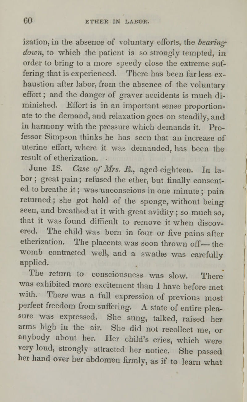 ization, in the absence of voluntary efforts, the bearing- down, to which the patient is so strongly tempted, in order to bring to a more speedy close the extreme suf- fering that is experienced. There has been far less ex- haustion after labor, from the absence of the voluntary effort; and the danger of graver accidents is much di- minished. Effort is in an important sense proportion- ate to the demand, and relaxation goes on steadily, and in harmony with the pressure which demands it. Pro- fessor Simpson thinks he has seen that an increase of uterine effort, where it was demanded, has been the result of etherization. • June 18. Case of Mrs. R., aged eighteen. In la- bor ; great pain; refused the ether, but finally consent- ed to breathe it; was unconscious in one minute ; pain returned; she got hold of the sponge, without being seen, and breathed at it with great avidity ; so much sor that it was found difficult to remove it when discov- ered. The child was born in four or five pains after etherization. The placenta was soon thrown off—the womb contracted well, and a swathe was carefully applied. The return to consciousness was slow. There was exhibited more excitement than I have before met with. There was a full expression of previous most perfect freedom from suffering. A state of entire plea- sure was expressed. She sung, talked, raised her arms high in the air. She did not recollect me, or anybody about her. Her child's cries, which were very loud, strongly attracted her notice. She passed her hand over her abdomen firmly, as if to learn what