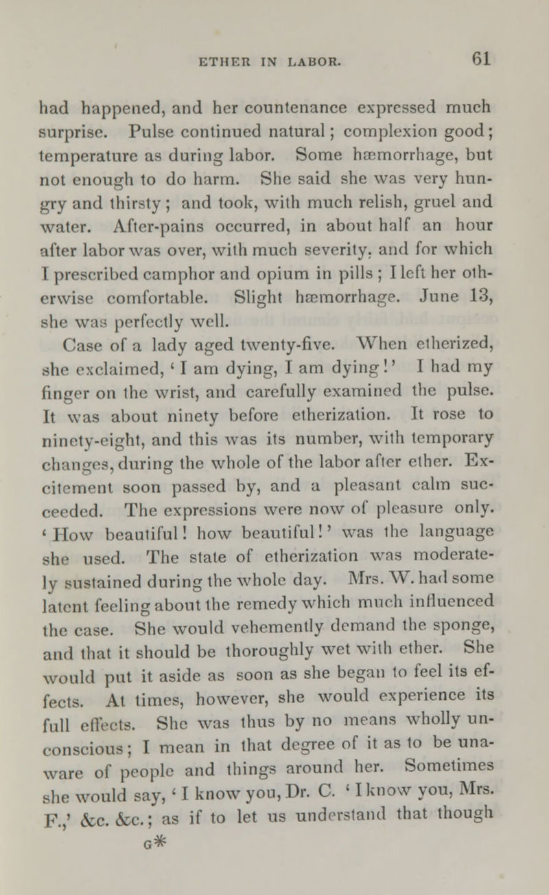 had happened, and her countenance expressed much surprise. Pulse continued natural; complexion good; temperature as during labor. Some haemorrhage, but not enough to do harm. She said she was very hun- gry and thirsty; and took, with much relish, gruel and water. After-pains occurred, in about half an hour after labor was over, with much severity, and for which I prescribed camphor and opium in pills ; I left her oth- erwise comfortable. Slight haemorrhage. June 13, she was perfectly well. Case of a lady aged twenty-five. When etherized, she exclaimed, ' I am dying, I am dying!' I had my finger on the wrist, and carefully examined the pulse. It was about ninety before etherization. It rose to ninety-eight, and this was its number, with temporary changes, during the whole of the labor after ether. Ex- citement soon passed by, and a pleasant calm suc- ceeded. The expressions were now of pleasure only. • How beautiful! how beautiful!' was the language she used. The state of etherization was moderate- ly sustained during the whole day. Mrs. W. had some latent feeling about the remedy which much influenced the case. She would vehemently demand the sponge, and that it should be thoroughly wet with ether. She would put it aside as soon as she began to feel its ef- fects. At times, however, she would experience its full effects. She was thus by no means wholly un- conscious ; I mean in that degree of it as to be una- ware of people and things around her. Sometimes she would say, < I know you, Dr. C. ' I know you, Mrs. F.,' &c. &c.; as if to let us understand that though