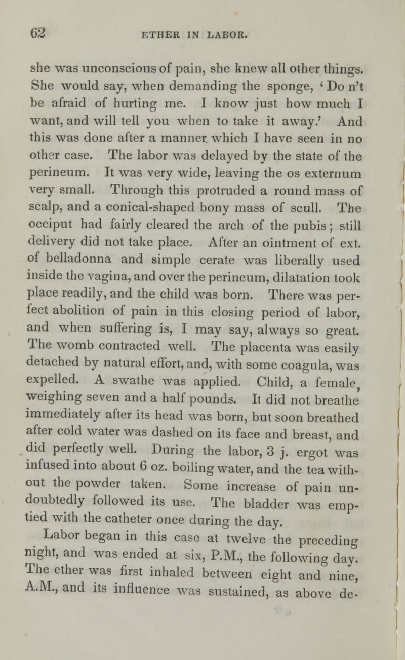 she was unconscious of pain, she knew all other things. She would say, when demanding the sponge, 'Do n't be afraid of hurting me. I know just how much I want, and will tell you when to take it away.' And this was done after a manner, which I have seen in no othor case. The labor was delayed by the state of the perineum. It was very wide, leaving the os externum very small. Through this protruded a round mass of scalp, and a conical-shaped bony mass of scull. The occiput had fairly cleared the arch of the pubis; still delivery did not take place. After an ointment of ext. of belladonna and simple cerate was liberally used inside the vagina, and over the perineum, dilatation took place readily, and the child was born. There was per- fect abolition of pain in this closing period of labor, and when suffering is, I may say, always so great. The womb contracted well. The placenta was easily detached by natural effort, and, with some coagula, was expelled. A swathe was applied. Child, a female, weighing seven and a half pounds. It did not breathe' immediately after its head was born, but soon breathed after cold water was dashed on its face and breast, and did perfectly well. During the labor, 3 j. ergot was infused into about 6 oz. boiling water, and the tea with- out the powder taken. Some increase of pain un- doubtedly followed its use. The bladder was emp- tied with the catheter once during the day. Labor began in this case at twelve the preceding night, and was ended at six, P.M., the following day. The ether was first inhaled between eight and nine, A.M., and its influence was sustained, as above dc-