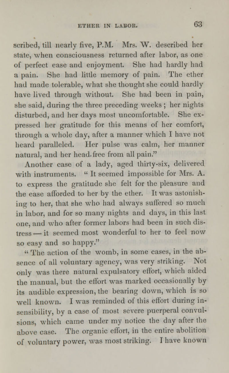 scribed, till nearly five, P.M. Mrs. W. described her state, when consciousness returned after labor, as one of perfect ease and enjoyment. She had hardly had a pain. She had little memory of pain. The ether had made tolerable, what she thought she could hardly have lived through without. She had been in pain, she said, during the three preceding weeks ; her nights disturbed, and her days most uncomfortable. She ex- pressed her gratitude for this means of her comfort, through a whole day, after a manner which I have not heard paralleled. Her pulse was calm, her manner natural, and her head.free from all pain. Another case of a lady, aged thirty-six, delivered with instruments.  It seemed impossible for Mrs. A. to express the gratitude she felt for the pleasure and the ease afforded to her by the ether. It was astonish- ing to her, that she who had always suffered so much in labor, and for so many nights and days, in this last one, and who after former labors had been in such dis- tress — it seemed most wonderful to her to feel now so easy and so happy.  The action of the womb, in some cases, in the ab- sence of all voluntary agency, was very striking. Not only was there natural expulsatory effort, which aided the manual, but the effort was marked occasionally by its audible expression, the bearing down, which is so well known. I was reminded of this effort during in- sensibility, by a case of most severe puerperal convul- sions, which came under my notice the day after the above case. The organic effort, in the entire abolition of voluntary power, was most striking. I have known