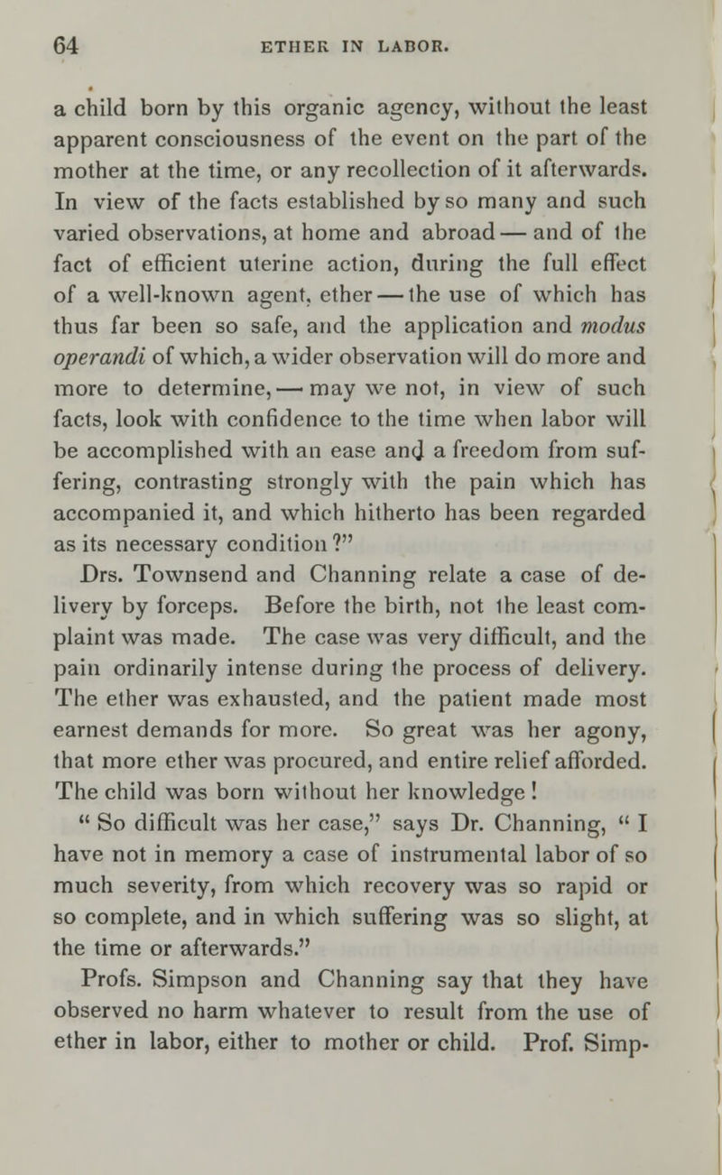 a child born by this organic agency, without the least apparent consciousness of the event on the part of the mother at the time, or any recollection of it afterwards. In view of the facts established by so many and such varied observations, at home and abroad— and of the fact of efficient uterine action, during the full effect of a well-known agent, ether — the use of which has thus far been so safe, and the application and modus operandi of which, a wider observation will do more and more to determine,— may we not, in view of such facts, look with confidence to the time when labor will be accomplished with an ease and a freedom from suf- fering, contrasting strongly with the pain which has accompanied it, and which hitherto has been regarded as its necessary condition ? Drs. Townsend and Channing relate a case of de- livery by forceps. Before the birth, not ihe least com- plaint was made. The case was very difficult, and the pain ordinarily intense during the process of delivery. The ether was exhausted, and the patient made most earnest demands for more. So great was her agony, that more ether was procured, and entire relief afforded. The child was born wilhout her knowledge !  So difficult was her case, says Dr. Channing,  I have not in memory a case of instrumental labor of so much severity, from which recovery was so rapid or so complete, and in which suffering was so slight, at the time or afterwards. Profs. Simpson and Channing say that they have observed no harm whatever to result from the use of ether in labor, either to mother or child. Prof. Simp-
