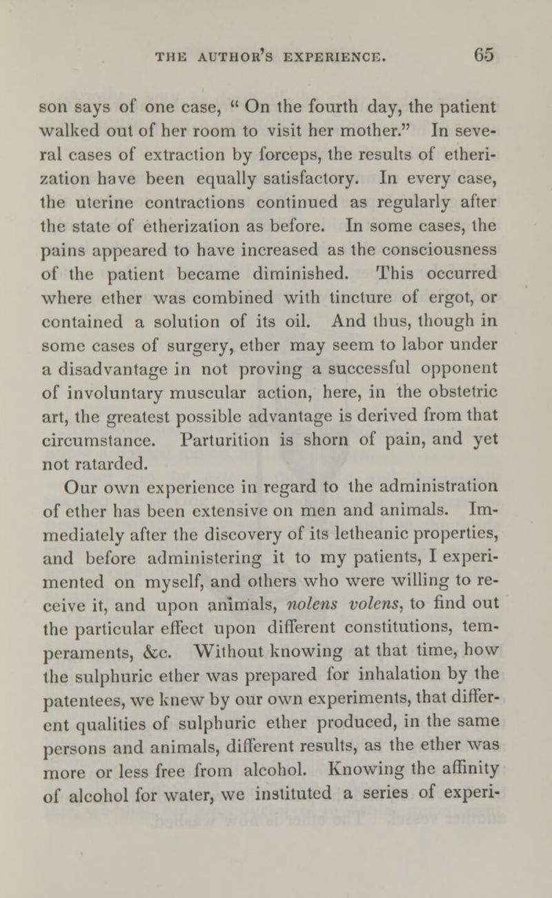 son says of one case,  On the fourth day, the patient walked out of her room to visit her mother. In seve- ral cases of extraction by forceps, the results of etheri- zation have been equally satisfactory. In every case, the uterine contractions continued as regularly after the state of etherization as before. In some cases, the pains appeared to have increased as the consciousness of the patient became diminished. This occurred where ether was combined with tincture of ergot, or contained a solution of its oil. And thus, though in some cases of surgery, ether may seem to labor under a disadvantage in not proving a successful opponent of involuntary muscular action, here, in the obstetric art, the greatest possible advantage is derived from that circumstance. Parturition is shorn of pain, and yet not ratarded. Our own experience in regard to the administration of ether has been extensive on men and animals. Im- mediately after the discovery of its letheanic properties, and before administering it to my patients, I experi- mented on myself, and others who were willing to re- ceive it, and upon animals, nolens volens, to find out the particular effect upon different constitutions, tem- peraments, &c. Wilhout knowing at that time, how the sulphuric ether was prepared for inhalation by the patentees, we knew by our own experiments, that differ- ent qualities of sulphuric ether produced, in the same persons and animals, different results, as the ether was more or less free from alcohol. Knowing the affinity of alcohol for water, we instituted a series of experi-