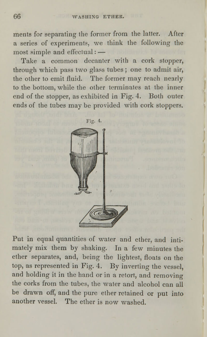 ments for separating ihe former from the latter. After a series of experiments, we think the following the most simple and effectual: — Take a common decanter with a cork stopper, through which pass two glass tubes; one to admit air, the other to emit fluid. The former may reach nearly to the bottom, while the other terminates at the inner end of the stopper, as exhibited in Fig. 4. Both outer ends of the tubes may be provided with cork stoppers. 1ml Put in equal quantities of water and ether, and inti- mately mix them by shaking. In a few minutes the ether separates, and, being the lightest, floats on the top, as represented in Fig. 4. By inverting the vessel, and holding it in the hand or in a retort, and removing the corks from the tubes, the water and alcohol can all be drawn off, and the pure ether retained or put into another vessel. The ether is now washed.