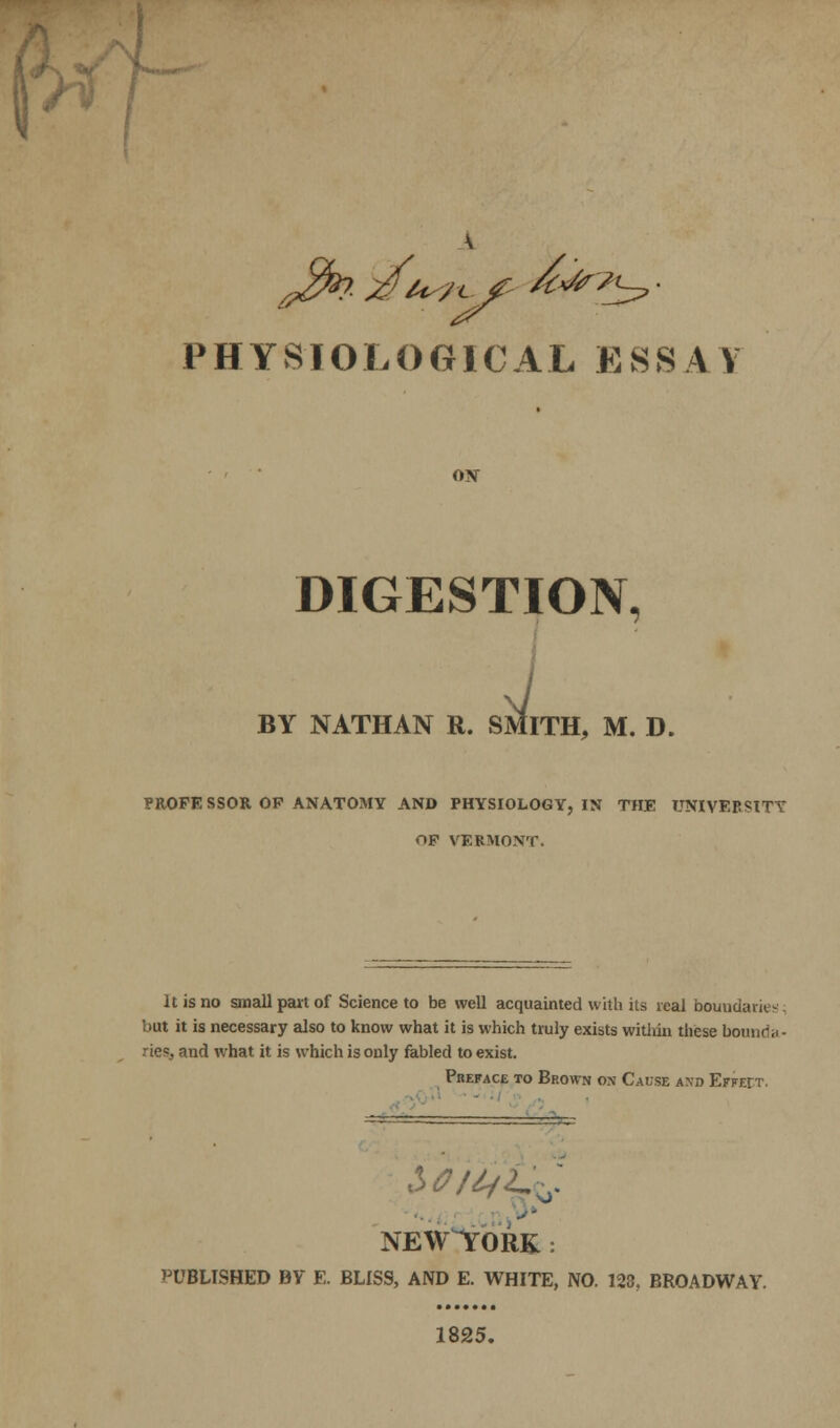 / 9 • ■ PHYSIOLOGICAL ESSAY OX DIGESTION, i l. SMITH, M. D. BY NATHAN R. PROFE SSOR OF ANATOMY AND PHYSIOLOGY, IN THE UNIVEP«tTT op VERMONT. It is no small part of Science to be well acquainted with its veal boundaries but it is necessary also to know what it is which truly exists within these bounda- ries and what it is which is only fabled to exist. Preface to Brown on Cause axd Effeit. NEW^TORK : PUBLISHED BY E. BLISS, AND E. WHITE, NO. 123, BROADWAY. 1825.