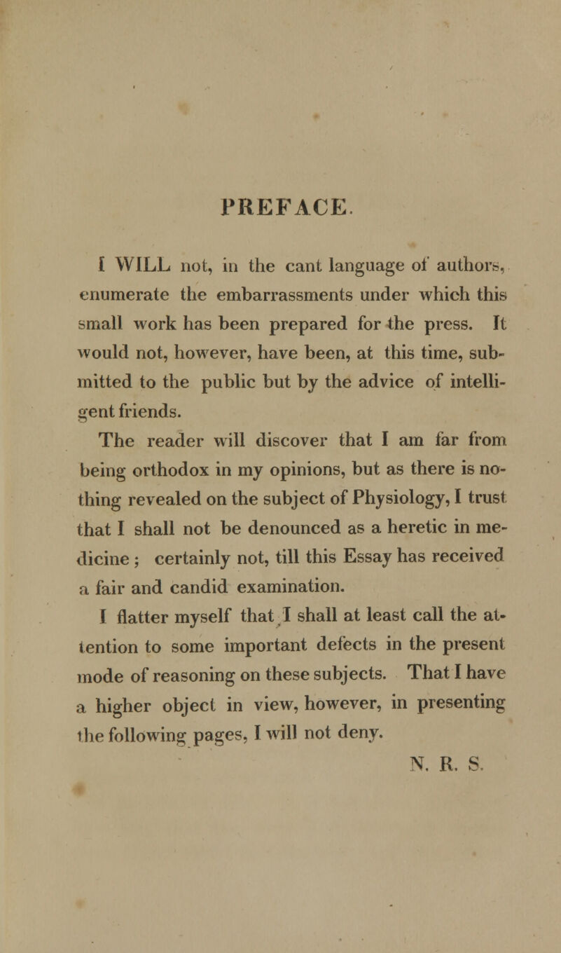 PREFACE I WILL not, in the cant language of author?, enumerate the embarrassments under which this small work has been prepared for the press. It would not, however, have been, at this time, sub- mitted to the public but by the advice of intelli- gent friends. The reader will discover that I am far from being orthodox in my opinions, but as there is no- thing revealed on the subject of Physiology, I trust that I shall not be denounced as a heretic in me- dicine ; certainly not, till this Essay has received a fair and candid examination. I flatter myself that I shall at least call the at- tention to some important defects in the present mode of reasoning on these subjects. That I have a higher object in view, however, in presenting the following pages, I will not deny. N. R. S.