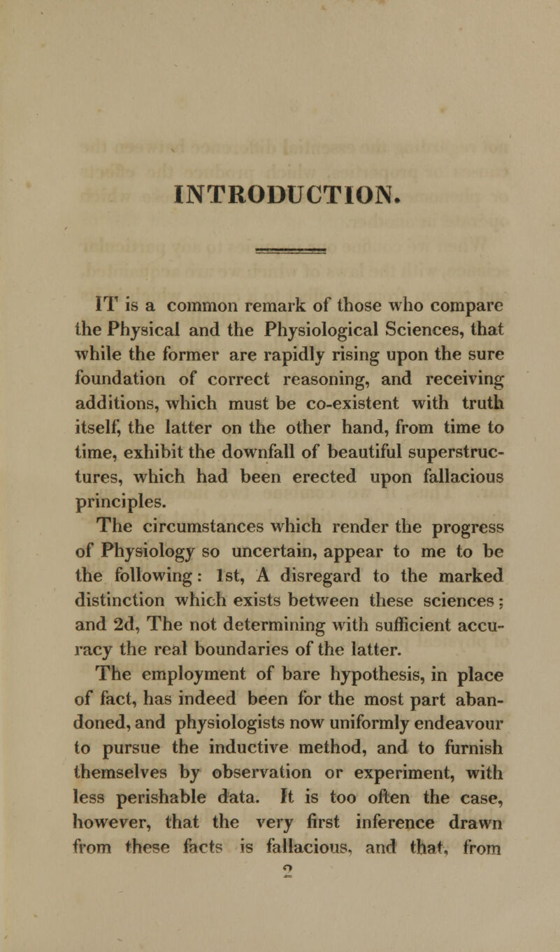 INTRODUCTION. IT is a common remark of those who compare the Physical and the Physiological Sciences, that while the former are rapidly rising upon the sure foundation of correct reasoning, and receiving additions, which must be co-existent with truth itself, the latter on the other hand, from time to time, exhibit the downfall of beautiful superstruc- tures, which had been erected upon fallacious principles. The circumstances which render the progress of Physiology so uncertain, appear to me to be the following: 1st, A disregard to the marked distinction which exists between these sciences; and 2d, The not determining with sufficient accu- racy the real boundaries of the latter. The employment of bare hypothesis, in place of fact, has indeed been for the most part aban- doned, and physiologists now uniformly endeavour to pursue the inductive method, and to furnish themselves by observation or experiment, with less perishable data. It is too often the case, however, that the very first inference drawn from these facts is fallacious, and that, from