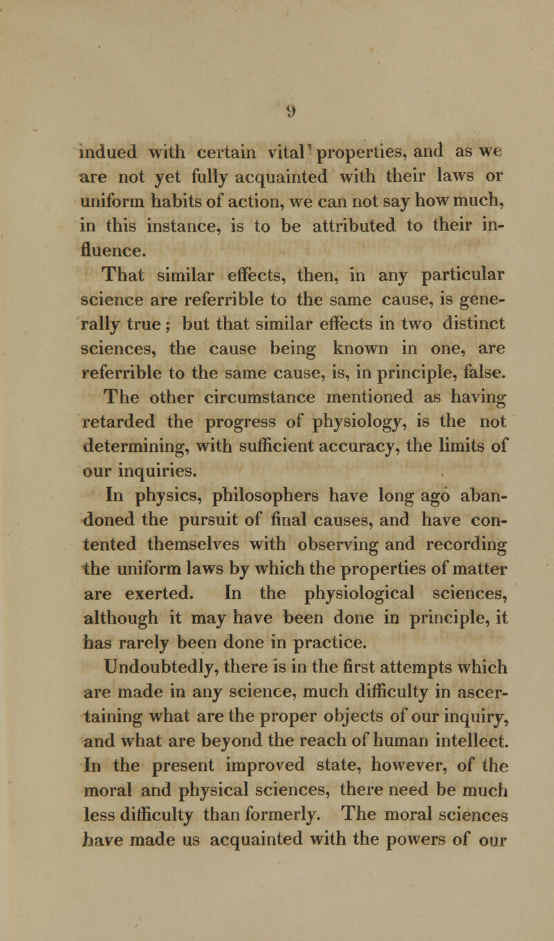 indued with certain vital' properties, and as we are not yet fully acquainted with their laws or uniform habits of action, we can not say how much, in this instance, is to be attributed to their in- fluence. That similar effects, then, in any particular science are referrible to the same cause, is gene- rally true; but that similar effects in two distinct sciences, the cause being known in one, are referrible to the same cause, is, in principle, false. The other circumstance mentioned as having retarded the progress of physiology, is the not determining, with sufficient accuracy, the limits of our inquiries. In physics, philosophers have long ago aban- doned the pursuit of final causes, and have con- tented themselves with observing and recording the uniform laws by which the properties of matter are exerted. In the physiological sciences, although it may have been done in principle, it has rarely been done in practice. Undoubtedly, there is in the first attempts which are made in any science, much difficulty in ascer- taining what are the proper objects of our inquiry, and what are beyond the reach of human intellect. In the present improved state, however, of the moral and physical sciences, there need be much less difficulty than formerly. The moral sciences have made us acquainted with the powers of our