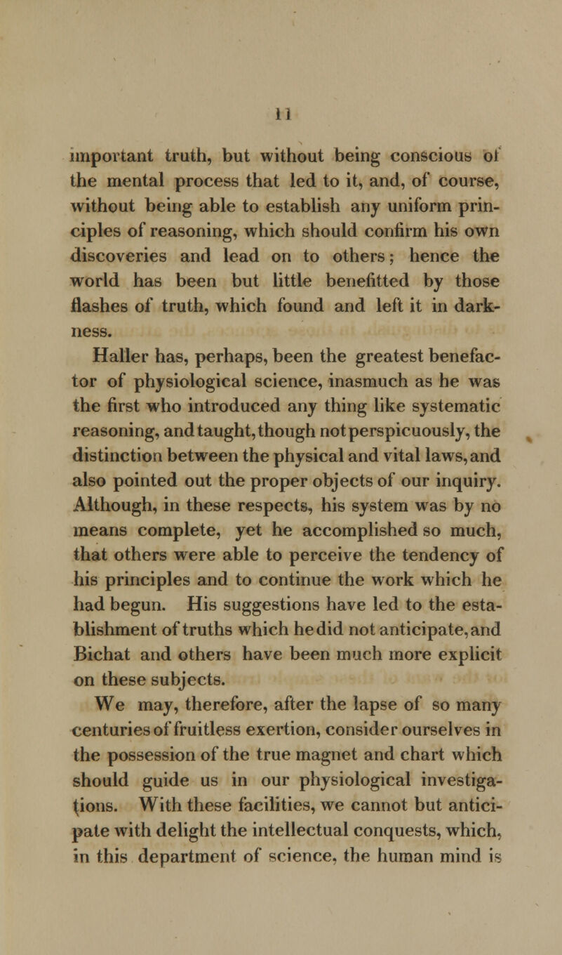 important truth, but without being conscious oi the mental process that led to it, and, of course, without being able to establish any uniform prin- ciples of reasoning, which should confirm his own discoveries and lead on to others; hence the world has been but little benefitted by those flashes of truth, which found and left it in dark- ness. Haller has, perhaps, been the greatest benefac- tor of physiological science, inasmuch as he was the first who introduced any thing like systematic reasoning, and taught, though not perspicuously, the distinction between the physical and vital laws, and also pointed out the proper objects of our inquiry. Although, in these respects, his system was by no means complete, yet he accomplished so much, that others were able to perceive the tendency of his principles and to continue the work which he had begun. His suggestions have led to the esta- blishment of truths which he did not anticipate, and Bichat and others have been much more explicit on these subjects. We may, therefore, after the lapse of so many centuries of fruitless exertion, consider ourselves in the possession of the true magnet and chart which should guide us in our physiological investiga- tions. With these facilities, we cannot but antici- pate with delight the intellectual conquests, which, in this department of science, the human mind is