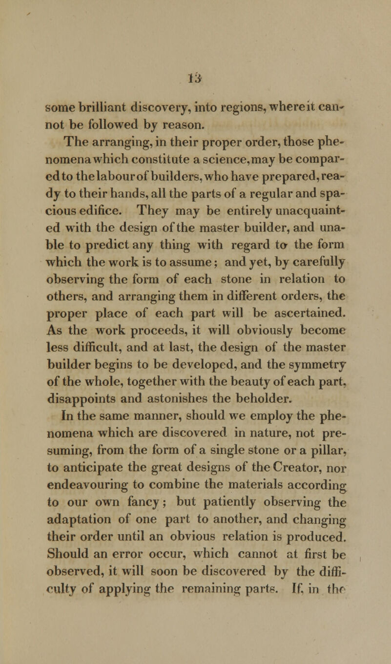 some brilliant discovery, into regions, where it can~ not be followed by reason. The arranging, in their proper order, those phe- nomena which constitute a science,may be compar- ed to the labour of builders, who have prepared, rea- dy to their hands, all the parts of a regular and spa- cious edifice. They may be entirely unacquaint- ed with the design of the master builder, and una- ble to predict any thing with regard to the form which the work is to assume; and yet, by carefully observing the form of each stone in relation to others, and arranging them in different orders, the proper place of each part will be ascertained. As the work proceeds, it will obviously become less difficult, and at last, the design of the master builder begins to be developed, and the symmetry of the whole, together with the beauty of each part, disappoints and astonishes the beholder. In the same manner, should we employ the phe- nomena which are discovered in nature, not pre- suming, from the form of a single stone or a pillar, to anticipate the great designs of the Creator, nor endeavouring to combine the materials according to our own fancy; but patiently observing the adaptation of one part to another, and changing their order until an obvious relation is produced. Should an error occur, which cannot at first be observed, it will soon be discovered by the diffi- culty of applying the remaining parts. If, in thr