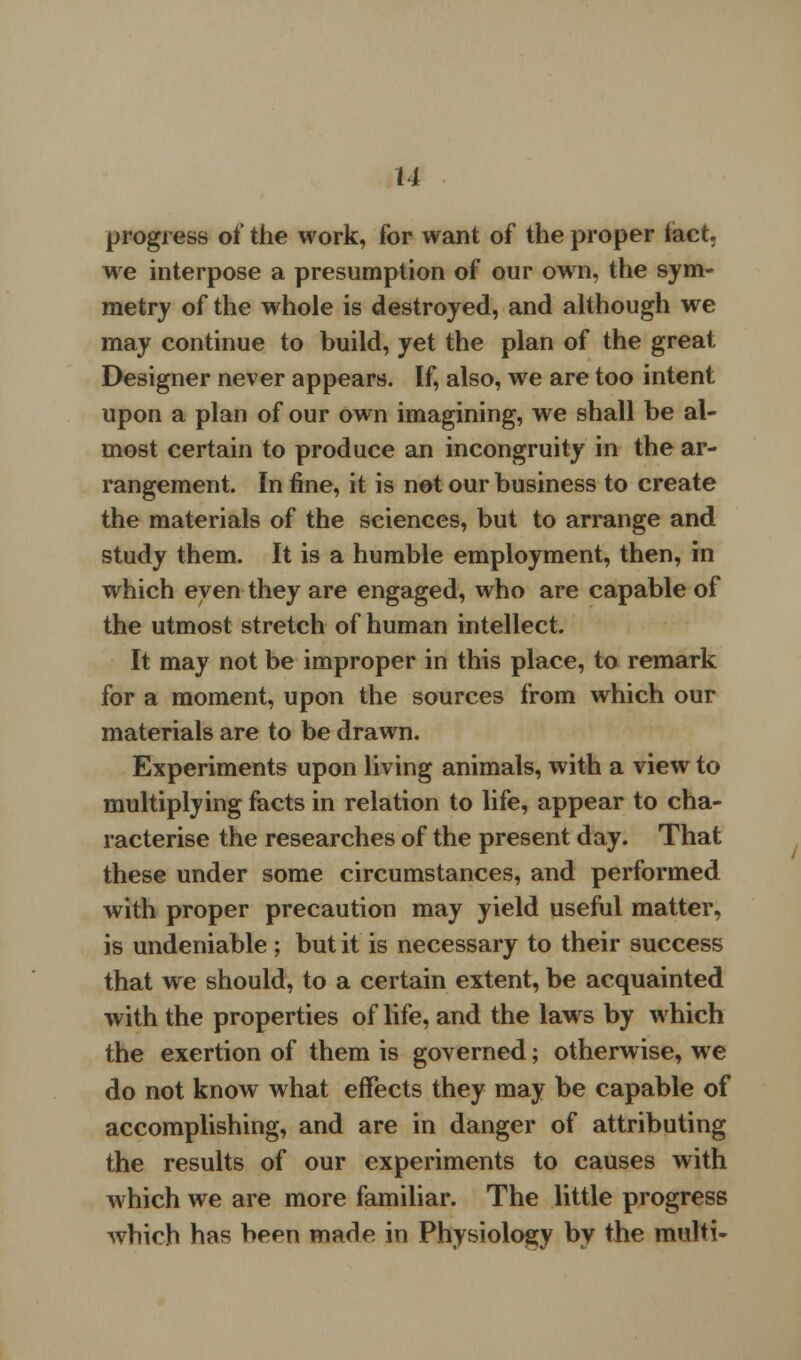 M progress of the work, for want of the proper fact. we interpose a presumption of our own, the sym- metry of the whole is destroyed, and although wre may continue to build, yet the plan of the great Designer never appears. If, also, we are too intent upon a plan of our own imagining, we shall be al- most certain to produce an incongruity in the ar- rangement. In fine, it is not our business to create the materials of the sciences, but to arrange and study them. It is a humble employment, then, in which even they are engaged, who are capable of the utmost stretch of human intellect. It may not be improper in this place, to remark for a moment, upon the sources from which our materials are to be drawn. Experiments upon living animals, with a view to multiplying facts in relation to life, appear to cha- racterise the researches of the present day. That these under some circumstances, and performed with proper precaution may yield useful matter, is undeniable ; but it is necessary to their success that we should, to a certain extent, be acquainted with the properties of life, and the laws by which the exertion of them is governed; otherwise, we do not know what effects they may be capable of accomplishing, and are in danger of attributing the results of our experiments to causes with which we are more familiar. The little progress which has been made in Physiology by the multi-