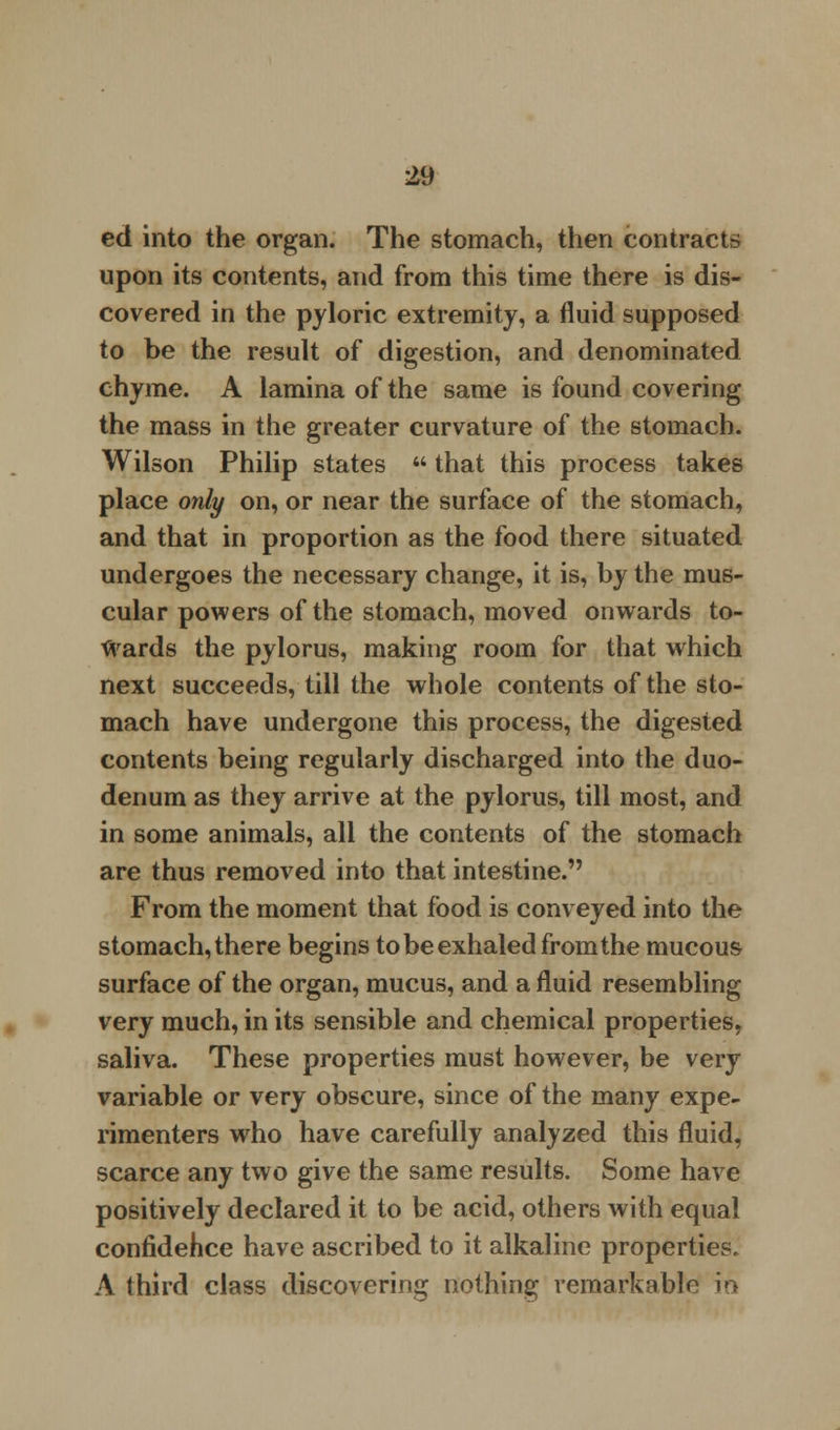 ed into the organ. The stomach, then contracts upon its contents, and from this time there is dis- covered in the pyloric extremity, a fluid supposed to be the result of digestion, and denominated chyme. A lamina of the same is found covering the mass in the greater curvature of the stomach. Wilson Philip states  that this process takes place only on, or near the surface of the stomach, and that in proportion as the food there situated undergoes the necessary change, it is, by the mus- cular powers of the stomach, moved onwards to- wards the pylorus, making room for that which next succeeds, till the whole contents of the sto- mach have undergone this process, the digested contents being regularly discharged into the duo- denum as they arrive at the pylorus, till most, and in some animals, all the contents of the stomach are thus removed into that intestine. From the moment that food is conveyed into the stomach, there begins to be exhaled from the mucous surface of the organ, mucus, and a fluid resembling very much, in its sensible and chemical properties, saliva. These properties must however, be very variable or very obscure, since of the many expe- rimenters who have carefully analyzed this fluid, scarce any two give the same results. Some have positively declared it to be acid, others with equal confidehce have ascribed to it alkaline properties. A third class discovering nothing remarkable in