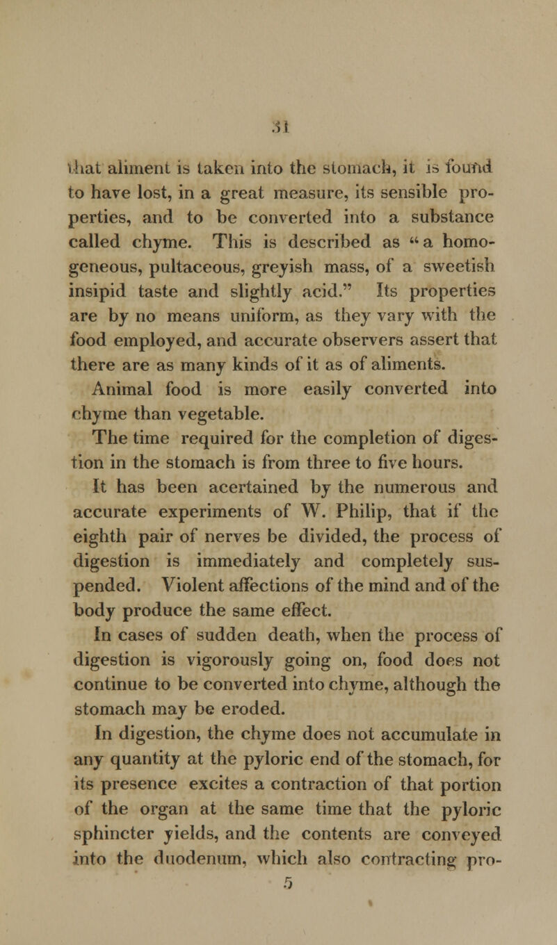 that aliment is taken into the stomach, it j» found to have lost, in a great measure, its sensible pro- perties, and to be converted into a substance called chyme. This is described as a homo- geneous, pultaceous, greyish mass, of a sweetish insipid taste and slightly acid. Its properties are by no means uniform, as they vary with the food employed, and accurate observers assert that there are as many kinds of it as of aliments. Animal food is more easily converted into chyme than vegetable. The time required for the completion of diges- tion in the stomach is from three to five hours. It has been acertained by the numerous and accurate experiments of W. Philip, that if the eighth pair of nerves be divided, the process of digestion is immediately and completely sus- pended. Violent affections of the mind and of the body produce the same effect. In cases of sudden death, when the process of digestion is vigorously going on, food does not continue to be converted into chyme, although the stomach may be eroded. In digestion, the chyme does not accumulate in any quantity at the pyloric end of the stomach, for its presence excites a contraction of that portion of the organ at the same time that the pyloric sphincter yields, and the contents are conveyed into the duodenum, which also contracting pro- 5