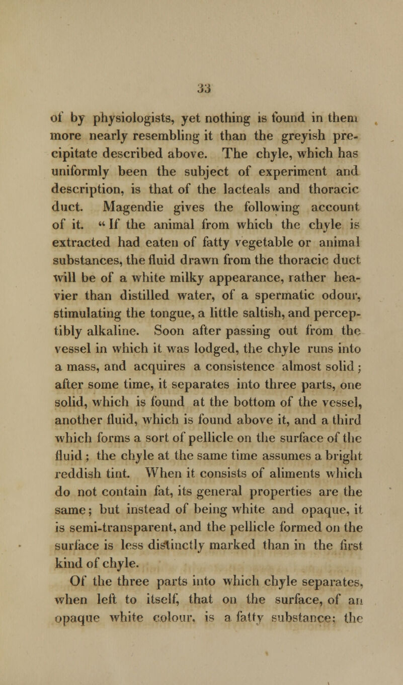 of by physiologists, yet nothing is found in them more nearly resembling it than the greyish pre- cipitate described above. The chyle, which has uniformly been the subject of experiment and description, is that of the lacteals and thoracic duct. Magendie gives the following account of it.  If the animal from which the chyle is extracted had eaten of fatty vegetable or animal substances, the fluid drawn from the thoracic duct will be of a white milky appearance, rather hea- vier than distilled water, of a spermatic odour, stimulating the tongue, a little saltish, and percep- tibly alkaline. Soon after passing out from the vessel in which it was lodged, the chyle runs into a mass, and acquires a consistence almost solid ; after some time, it separates into three parts, one solid, which is found at the bottom of the vessel, another fluid, which is found above it, and a third which forms a sort of pellicle on the surface of the fluid ; the chyle at the same time assumes a bright reddish tint. When it consists of aliments which do not contain fat, its general properties are the same; but instead of being white and opaque, it is semi-transparent, and the pellicle formed on the surface is less distinctly marked than in the first kind of chyle. Of the three parts into which chyle separates, when left to itself, that on the surface, of an opaque white colour, is a fatty substance; the