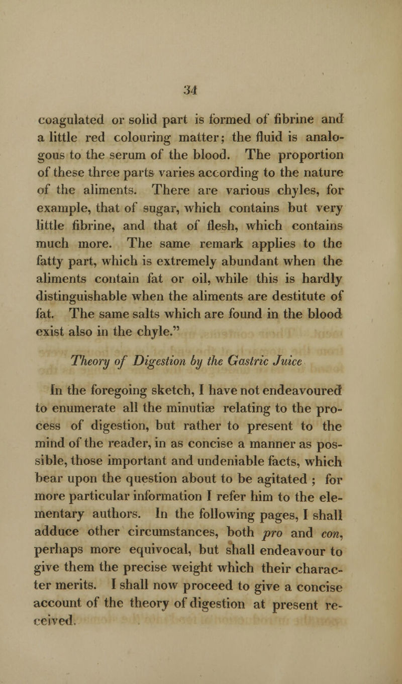 coagulated or solid part is formed of fibrine and a little red colouring matter; the fluid is analo- gous to the serum of the blood. The proportion of these three parts varies according to the nature of the aliments. There are various chyles, for example, that of sugar, which contains but very little fibrine, and that of flesh, which contains much more. The same remark applies to the fatty part, which is extremely abundant when the aliments contain fat or oil, while this is hardly distinguishable when the aliments are destitute of fat. The same salts which are found in the blood exist also in the chyle. Theory of Digestion by the Gastric Juice In the foregoing sketch, I have not endeavoured to enumerate all the minutiae relating to the pro- cess of digestion, but rather to present to the mind of the reader, in as concise a manner as pos- sible, those important and undeniable facts, which bear upon the question about to be agitated ; for more particular information I refer him to the ele- mentary authors. In the following pages, I shall adduce other circumstances, both pro and con, perhaps more equivocal, but shall endeavour to give them the precise weight which their charac- ter merits. I shall now proceed to give a concise account of the theory of digestion at present re- ceived.