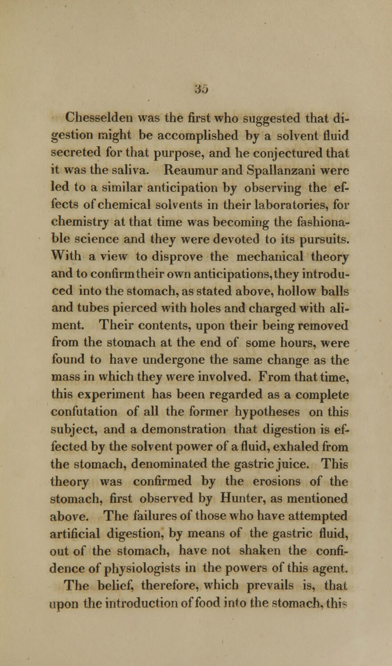 3«j Chesselden was the first who suggested that di- gestion might be accomplished by a solvent fluid secreted for that purpose, and he conjectured that it was the saliva- Reaumur and Spallanzani were led to a similar anticipation by observing the ef- fects of chemical solvents in their laboratories, for chemistry at that time was becoming the fashiona- ble science and they were devoted to its pursuits. With a view to disprove the mechanical theory and to confirm their own anticipations, they introdu- ced into the stomach, as stated above, hollow balls and tubes pierced with holes and charged with ali- ment. Their contents, upon their being removed from the stomach at the end of some hours, were found to have undergone the same change as the mass in which they were involved. From that time, this experiment has been regarded as a complete confutation of all the former hypotheses on this subject, and a demonstration that digestion is ef- fected by the solvent power of a fluid, exhaled from the stomach, denominated the gastric juice. This theory was confirmed by the erosions of the stomach, first observed by Hunter, as mentioned above. The failures of those who have attempted artificial digestion, by means of the gastric fluid, out of the stomach, have not shaken the confi- dence of physiologists in the powers of this agent. The belief, therefore, which prevails is, that upon the introduction of food into the stomach, this