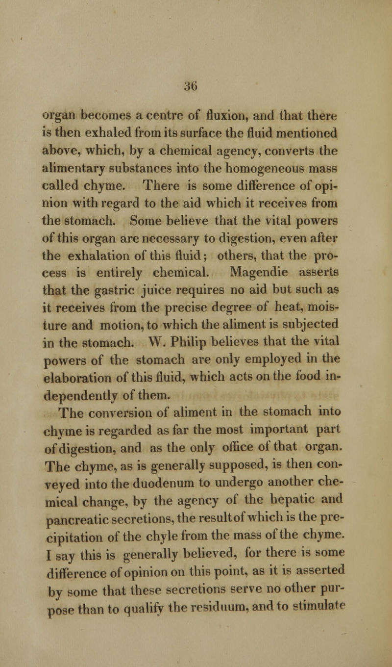 organ becomes a centre of fluxion, and that there is then exhaled from its surface the fluid mentioned above, which, by a chemical agency, converts the alimentary substances into the homogeneous mass called chyme. There is some difference of opi- nion with regard to the aid which it receives from the stomach. Some believe that the vital powers of this organ are necessary to digestion, even after the exhalation of this fluid; others, that the pro- cess is entirely chemical. Magendie asserts that the gastric juice requires no aid but such as it receives from the precise degree of heat, mois- ture and motion, to which the aliment is subjected in the stomach. W. Philip believes that the vital powers of the stomach are only employed in the elaboration of this fluid, which acts on the food in- dependently of them. The conversion of aliment in the stomach into chyme is regarded as far the most important part of digestion, and as the only office of that organ. The chyme, as is generally supposed, is then con- veyed into the duodenum to undergo another che- mical change, by the agency of the hepatic and pancreatic secretions, the result of which is the pre- cipitation of the chyle from the mass of the chyme. I say this is generally believed, for there is some difference of opinion on this point, as it is asserted by some that these secretions serve no other pur- pose than to qualify the residuum, and to stimulate