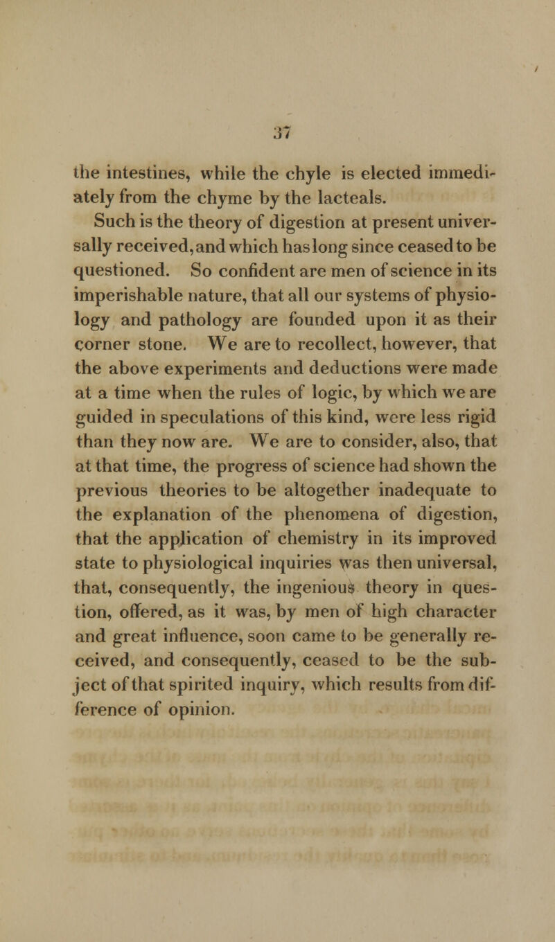 the intestines, while the chyle is elected immedi- ately from the chyme by the lacteals. Such is the theory of digestion at present univer- sally received, and which has long since ceased to be questioned. So confident are men of science in its imperishable nature, that all our systems of physio- logy and pathology are founded upon it as their corner stone. We are to recollect, however, that the above experiments and deductions were made at a time when the rules of logic, by which we are guided in speculations of this kind, were less rigid than they now are. We are to consider, also, that at that time, the progress of science had shown the previous theories to be altogether inadequate to the explanation of the phenomena of digestion, that the application of chemistry in its improved state to physiological inquiries was then universal, that, consequently, the ingenious theory in ques- tion, offered, as it was, by men of high character and great influence, soon came to be generally re- ceived, and consequently, ceased to be the sub- ject of that spirited inquiry, which results from dif- ference of opinion.