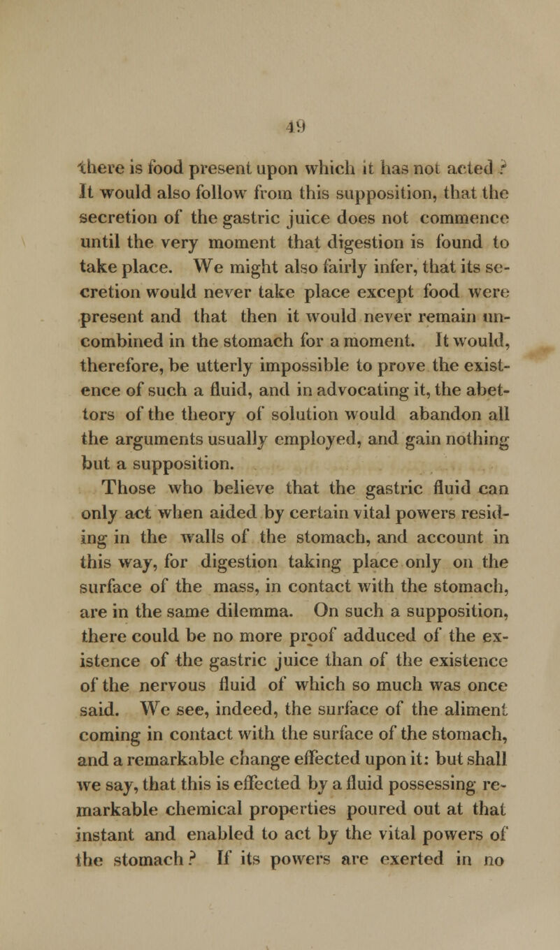 19 there is food present upon which it has noi acted t It would also follow from this supposition, that the secretion of the gastric juice does not commence until the very moment that digestion is found to take place. We might also fairly infer, that its se- cretion would never take place except food were present and that then it would never remain un- combined in the stomach for a moment. It would, therefore, be utterly impossible to prove the exist- ence of such a fluid, and in advocating it, the abet- tors of the theory of solution would abandon all the arguments usually employed, and gain nothing but a supposition. Those who believe that the gastric fluid can only act when aided by certain vital powers resid- ing in the walls of the stomach, and account in this way, for digestion taking place only on the surface of the mass, in contact with the stomach, are in the same dilemma. On such a supposition, there could be no more proof adduced of the ex- istence of the gastric juice than of the existence of the nervous fluid of which so much was once said. We see, indeed, the surface of the aliment coming in contact with the surface of the stomach, and a remarkable change effected upon it: but shall we say, that this is effected by a fluid possessing re- markable chemical properties poured out at that instant and enabled to act by the vital powers of the stomach ? If its powers are exerted in no