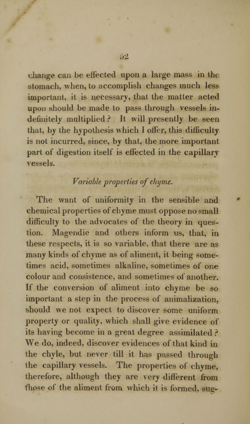 62 uhange can be effected upon a large mass in the stomach, when, to accomplish changes much less important, it is necessary, that the matter acted upon should be made to pass through vessels in- definitely multiplied ? It will presently be seen that, by the hypothesis which I offer, this difficulty is not incurred, since, by that, the more important part of digestion itself is effected in the capillary vessels. Variable properties of chyme. The want of uniformity in the sensible and chemical properties of chyme must oppose no small difficulty to the advocates of the theory in ques- tion. Magendie and others inform us, that, in these respects, it is so variable, that there are as many kinds of chyme as of aliment, it being some- times acid, sometimes alkaline, sometimes of one colour and consistence, and sometimes of another. If the conversion of aliment into chyme be so important a step in the process of animalization, should we not expect to discover some uniform property or quality, which shall give evidence of its having become in a great degree assimilated ? We do, indeed, discover evidences of that kind iu the chyle, but never till it has passed through the capillary vessels. The properties of chyme, therefore, although they are very different from those of the aliment from which it is formed, sue-