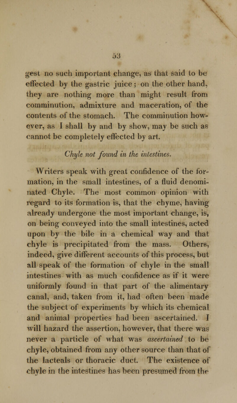 effected by the gastric juice; on the other hand, they are nothing more than might result from comminution, admixture and maceration, of the contents of the stomach. The comminution how- ever, as I shall by and by show, may be such as cannot be completely effected by art. Chyle not found in the intestines. Writers speak with great confidence of the for- mation, in the small intestines, of a fluid denomi- nated Chyle. The most common opinion with regard to its formation is, that the chyme, having already undergone the most important change, is, on being conveyed into the small intestines, acted upon by the bile in a chemical way and that chyle is precipitated from the mass. Others, indeed, give different accounts of this process, but all speak of the formation of chyle in the small intestines with as much confidence as if it were uniformly found in that part of the alimentary canal, and, taken from it, had often been made the subject of experiments by which its chemical and animal properties had been ascertained. I will hazard the assertion, however, that there was never a particle of what was ascertained to be chyle, obtained from any other source than that of the lacteals or thoracic duct. The existence of chyle in the intestines has been presumed from the