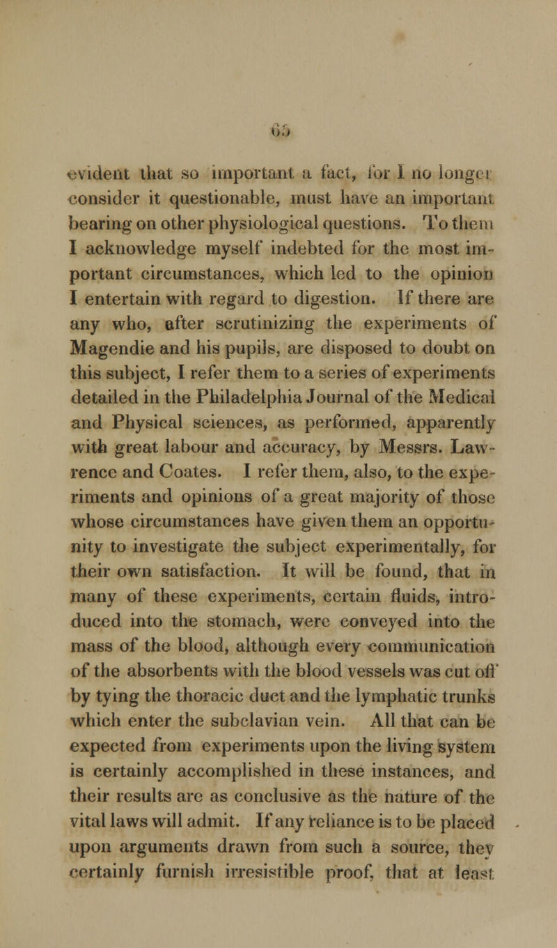 {,.> evident that so important a fact, for I no longet consider it questionable, must have an important bearing on other physiological questions. To them I acknowledge myself indebted for the most im- portant circumstances, which led to the opinion I entertain with regard to digestion. If there are any who, after scrutinizing the experiments of Magendie and his pupils, are disposed to doubt on this subject, I refer them to a series of experiments detailed in the Philadelphia Journal of the Medical and Physical sciences, as performed, apparently with great labour and accuracy, by Messrs. Law- rence and Coates. I refer them, also, to the expe- riments and opinions of a great majority of those whose circumstances have given them an opportu- nity to investigate the subject experimentally, for their own satisfaction. It will be found, that in many of these experiments, certain fluids, intro- duced into the stomach, were conveyed into the mass of the blood, although every communication of the absorbents with the blood vessels was cut oil' by tying the thoracic duct and the lymphatic trunks which enter the subclavian vein. All that can be expected from experiments upon the living system is certainly accomplished in these instances, and their results are as conclusive as the nature of the vital laws will admit. If any reliance is to be placed upon arguments drawn from such a source, thev certainly furnish irresistible proof, that at least