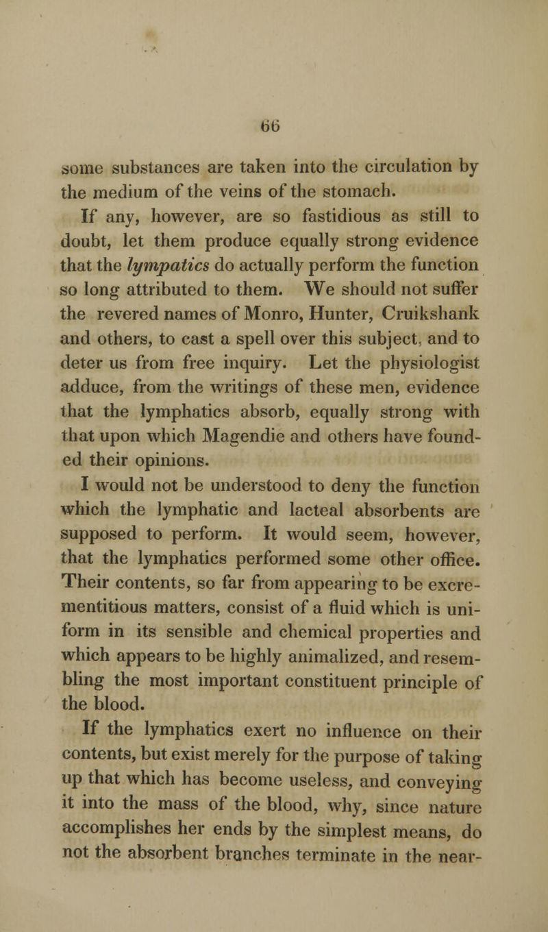 dome substances are taken into the circulation by the medium of the veins of the stomach. If any, however, are so fastidious as still to doubt, let them produce equally strong evidence that the lympatics do actually perform the function so long attributed to them. We should not suffer the revered names of Monro, Hunter, Cruikshank and others, to cast a spell over this subject, and to deter us from free inquiry. Let the physiologist adduce, from the writings of these men, evidence that the lymphatics absorb, equally strong with that upon which Magendie and others have found- ed their opinions. I would not be understood to deny the function which the lymphatic and lacteal absorbents are supposed to perform. It would seem, however, that the lymphatics performed some other office. Their contents, so far from appearing to be excre- mentitious matters, consist of a fluid which is uni- form in its sensible and chemical properties and which appears to be highly animalized, and resem- bling the most important constituent principle of the blood. If the lymphatics exert no influence on their contents, but exist merely for the purpose of taking up that which has become useless, and conveying it into the mass of the blood, why, since nature accomplishes her ends by the simplest means, do not the absorbent branches terminate in the near-