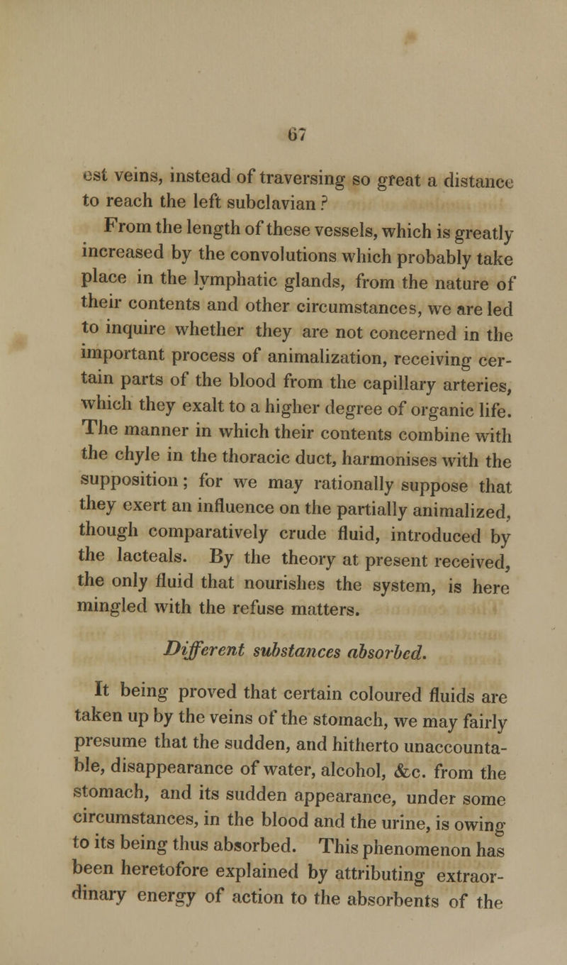 137 est veins, instead of traversing so great a distance to reach the left subclavian ? From the length of these vessels, which is greatly increased by the convolutions which probably take place in the lymphatic glands, from the nature of their contents and other circumstances, we are led to inquire whether they are not concerned in the important process of animalization, receiving cer- tain parts of the blood from the capillary arteries, which they exalt to a higher degree of organic life. The manner in which their contents combine with the chyle in the thoracic duct, harmonises with the supposition; for we may rationally suppose that they exert an influence on the partially animalized, though comparatively crude fluid, introduced by the lacteals. By the theory at present received, the only fluid that nourishes the system, is here mingled with the refuse matters. Different substances absorbed. It being proved that certain coloured fluids are taken up by the veins of the stomach, we may fairly presume that the sudden, and hitherto unaccounta- ble, disappearance of water, alcohol, &c. from the stomach, and its sudden appearance, under some circumstances, in the blood and the urine, is owing to its being thus absorbed. This phenomenon has been heretofore explained by attributing extraor- dinary energy of action to the absorbents of the