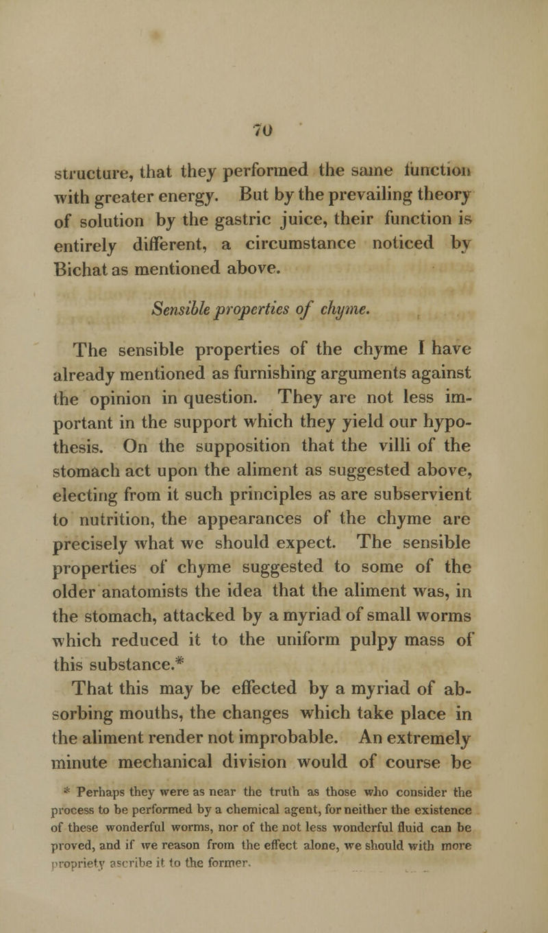 structure, that they performed the same fraction with greater energy. But by the prevailing theory of solution by the gastric juice, their function is entirely different, a circumstance noticed by Bichat as mentioned above. Sensible properties of chyme. The sensible properties of the chyme I have already mentioned as furnishing arguments against the opinion in question. They are not less im- portant in the support which they yield our hypo- thesis. On the supposition that the villi of the stomach act upon the aliment as suggested above, electing from it such principles as are subservient to nutrition, the appearances of the chyme are precisely what we should expect. The sensible properties of chyme suggested to some of the older anatomists the idea that the aliment was, in the stomach, attacked by a myriad of small worms which reduced it to the uniform pulpy mass of this substance.* That this may be effected by a myriad of ab- sorbing mouths, the changes which take place in the aliment render not improbable. An extremely minute mechanical division would of course be * Perhaps they were as near the truth as those who consider the process to be performed by a chemical agent, for neither the existence of these wonderful worms, nor of the not less wonderful fluid can be proved, and if we reason from the effect alone, we should with more propriety ascribe it to the former.