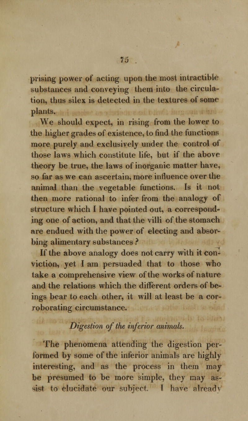 prising power of acting upon the most intractible substances and conveying them into the circula- tion, thus silex is detected in the textures of some plants. We should expect, in rising from the lower to the higher grades of existence, to find the functions more purely and exclusively under the control of those laws which constitute life, but if the above theory be true, the laws of inorganic matter have, so far as we can ascertain, more influence over the animal than the vegetable functions. Is it not then more rational to infer from the analogy of structure which I have pointed out, a correspond- ing one of action, and that the villi of the stomach are endued with the power of electing and absor- bing alimentary substances ? If the above analogy does not carry with it con- viction, yet I am persuaded that to those who take a comprehensive view of the works of nature and the relations which the different orders of be- ings bear to each other, it will at least be a cor- roborating circumstance. Digestion of the inferior animals. The phenomena attending the digestion per- formed by some of the inferior animals are highly interesting, and as the process in them may be presumed to be more simple, they may as- sist to elucidate our subject. T have already'