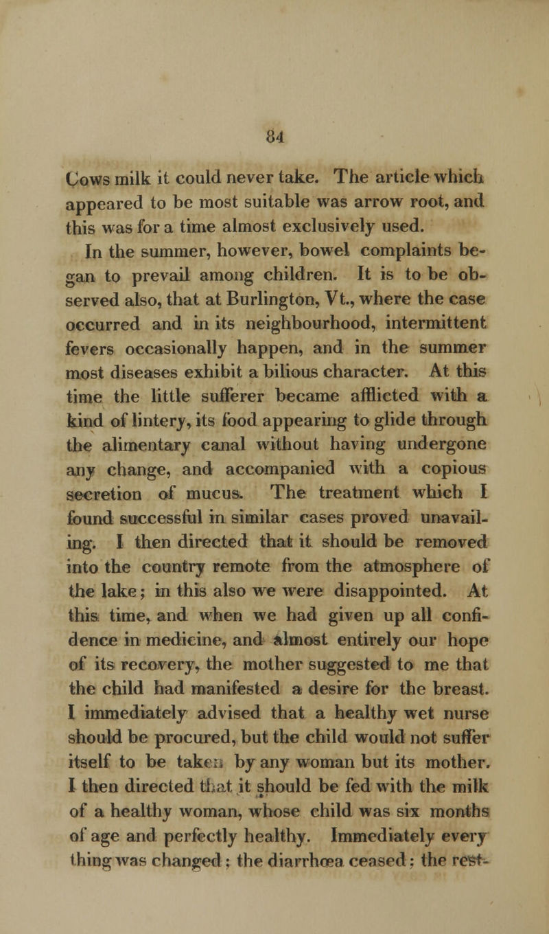 Uows milk it could never take. The article which appeared to be most suitable was arrow root, and this was for a time almost exclusively used. In the summer, however, bowel complaints be- gan to prevail among children. It is to be ob- served also, that at Burlington, Vt, where the case occurred and in its neighbourhood, intermittent fevers occasionally happen, and in the summer most diseases exhibit a bilious character. At this time the little sufferer became afflicted with a kind of lintery, its food appearing to glide through the alimentary canal without having undergone any change, and accompanied with a copious secretion of mucus. The treatment which I found successful in similar cases proved unavail- ing. I then directed that it should be removed into the country remote from the atmosphere of the lake; in this also we were disappointed. At this time, and when we had given up all confi- dence in medicine, and almost entirely our hope of its recovery, the mother suggested to me that the child had manifested a desire for the breast. I immediately advised that a healthy wet nurse should be procured, but the child would not suffer itself to be taken by any woman but its mother. I then directed that it should be fed with the milk of a healthy woman, whose child was six months of age and perfectly healthy. Immediately every thing was changed; ihe diarrhoea ceased: thr rest-