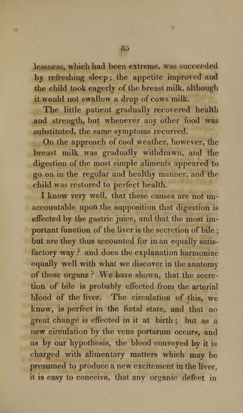 lessness, which had been extreme, was succeeded by refreshing sleep; the appetite improved and the child took eagerly of the breast milk, although it would not swallow a drop of cows milk. The little patient gradually recovered health and strength, but whenever any other food was substituted, the same symptoms recurred. On the approach of cool weather, however, the breast milk was gradually withdrawn, and the digestion of the most simple aliments appeared to go on in the regular and healthy manner, and the child was restored to perfect health. I know very well, that these causes are not un- accountable upon the supposition that digestion is effected by the gastric juice, and that the most im- portant function of the liver is the secretion of bile ; but are they thus accounted for in an equally satis- factory way ? and does the explanation harmonize equally well with what we discover in the anatomy of these organs ? We have shown, that the secre- tion of bile is probably effected from the arterial blood of the liver. The circulation of this, we know, is perfect in the foetal state, and that no great change is effected in it at birth ; but as a new circulation by the vena portarum occurs, and as by our hypothesis, the blood conveyed by it is charged with alimentary matters which may be presumed to produce a new excitement in the liver, it is easy to conceive, that any organic defect in