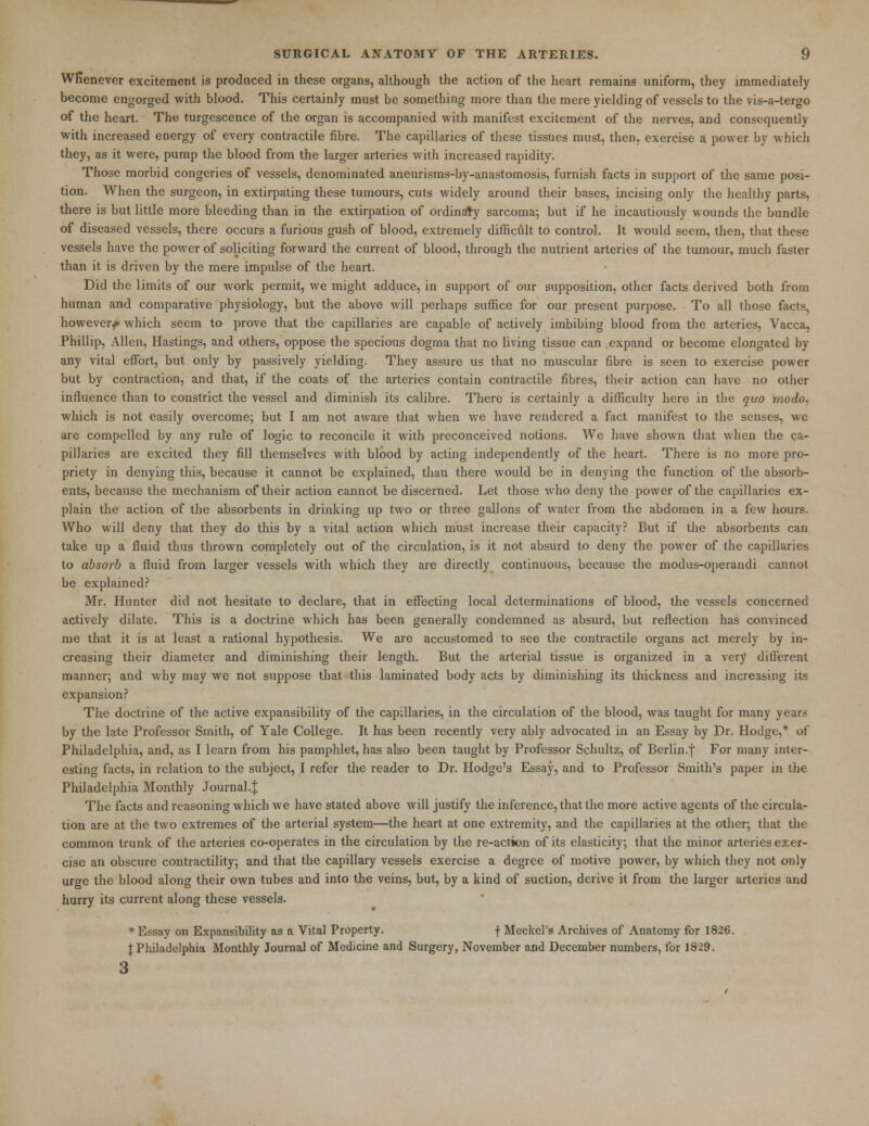 Whenever excitement is produced in these organs, although the action of the heart remains uniform, they immediately become engorged with blood. This certainly must be something more than the mere yielding of vessels to the vis-a-tergo of the heart. The turgescence of the organ is accompanied with manifest excitement of the nerves, and consequently with increased energy of every contractile fibre. The capillaries of these tissues must, then, exercise a power by which they, as it were, pump the blood from the larger arteries with increased rapidity. Those morbid congeries of vessels, denominated aneurisms-by-anastomosis, furnish facts in support of the same posi- tion. When the surgeon, in extirpating these tumours, cuts widely around their bases, incising only the healthy parts, there is but little more bleeding than in the extirpation of ordinary sarcoma; but if he incautiously wounds the bundle of diseased vessels, there occurs a furious gush of blood, extremely difficult to control. It would seem, then, that these vessels have the power of soliciting forward the current of blood, through the nutrient arteries of the tumour, much faster than it is driven by the mere impulse of the heart. Did the limits of our work permit, we might adduce, in support of our supposition, other facts derived both from human and comparative physiology, but the above will perhaps suffice for our present purpose. To all those facts, however^ which seem to prove that the capillaries are capable of actively imbibing blood from the arteries, Vacca, Phillip, Allen, Hastings, and others, oppose the specious dogma that no living tissue can expand or become elongated by any vital effort, but only by passively yielding. They assure us that no muscular fibre is seen to exercise power but by contraction, and that, if the coats of the arteries contain contractile fibres, their action can have no other influence than to constrict the vessel and diminish its calibre. There is certainly a difficulty here in the quo rnodo, which is not easily overcome; but I am not aware that when we have rendered a fact manifest to the senses, we are compelled by any rule of logic to reconcile it with preconceived notions. We have shown that when the ca- pillaries are excited they fill themselves with blood by acting independently of the heart. There is no more pro- priety in denying this, because it cannot be explained, than there would be in denying the function of the absorb- ents, because the mechanism of their action cannot be discerned. Let those who deny the power of the capillaries ex- plain the action of the absorbents in drinking up two or three gallons of water from the abdomen in a few hours. Who will deny that they do this by a vital action which must increase their capacity? But if the absorbents can take up a fluid thus thrown completely out of the circulation, is it not absurd to deny the power of the capillaries to absorb a fluid from larger vessels with which they are directly continuous, because the modus-operandi cannot be explained? Mr. Hunter did not hesitate to declare, that in effecting local determinations of blood, the vessels concerned actively dilate. This is a doctrine which has been generally condemned as absurd, but reflection has convinced me that it is at least a rational hypothesis. We are accustomed to see the contractile organs act merely by in- creasing their diameter and diminishing their length. But the arterial tissue is organized in a very different manner; and why may we not suppose that this laminated body acts by diminishing its thickness and increasing its expansion? The doctrine of the active expansibility of the capillaries, in the circulation of the blood, was taught for many years by the late Professor Smith, of Yale College. It has been recently very ably advocated in an Essay by Dr. Hodge,* of Philadelphia, and, as I learn from his pamphlet, has also been taught by Professor Schultz, of Berlin.f For many inter- esting facts, in relation to the subject, I refer the reader to Dr. Hodge's Essay, and to Professor Smith's paper in the Philadelphia Monthly Journal.^ The facts and reasoning which we have stated above will justify the inference, that the more active agents of the circula- tion are at the two extremes of the arterial system—the heart at one extremity, and the capillaries at the other; that the common trunk of the arteries co-operates in the circulation by the re-action of its elasticity; that the minor arteries exer- cise an obscure contractility; and that the capillary vessels exercise a degree of motive power, by which they not only urge the blood along their own tubes and into the veins, but, by a kind of suction, derive it from the larger arteries and hurry its current along these vessels. * Essay on Expansibility as a Vital Property. f Meckel's Archives of Anatomy for 1826. J Philadelphia Monthly Journal of Medicine and Surgery, November and December numbers, for 1829. 3